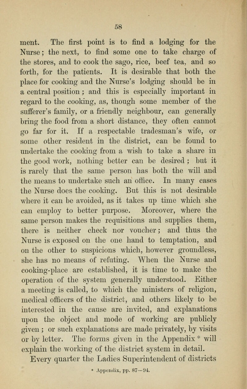 ment. The first point is to find a lodging for the Nurse; the next, to find some one to take charge of the stores, and to cook the sago, rice, beef tea, and so forth, for the patients. It is desirable that both the place for cooking and the Nurse's lodging should be in a central position; and this is especially important in regard to the cooldng, as, though some member of the sufferer's family, or a friendly neighbour, can generally bring the food from a short distance, they often cannot go far for it. If a respectable tradesman's wife, or some other resident in the district, can be found to undertake the cooking from a wish to take a share in the good work, nothing better can be desired ; but it is rarely that the same person has both the will and the means to undertake such an office. In many cases the Nurse does the cooking. But this is not desirable where it can be avoided, as it takes up time which she can employ to better purpose. Moreover, where the same person makes the requisitions and supplies them, there is neither check nor voucher; and thus the Nurse is exposed on the one hand to temptation, and on the other to suspicions which, however groundless, she has no means of refuting. When the Nurse and cooking-place are established, it is time to make the operation of the system generally understood. Either a meeting is called, to which the ministers of religion, medical officers of the district, and others likely to be interested in the cause are invited, and explanations upon the object and mode of worldng are publicly given ; or such explanations are made privately, by visits or by letter. The forms given in the Appendix * will explain the working of the district system in detail. Every quarter the Ladies Superintendent of districts