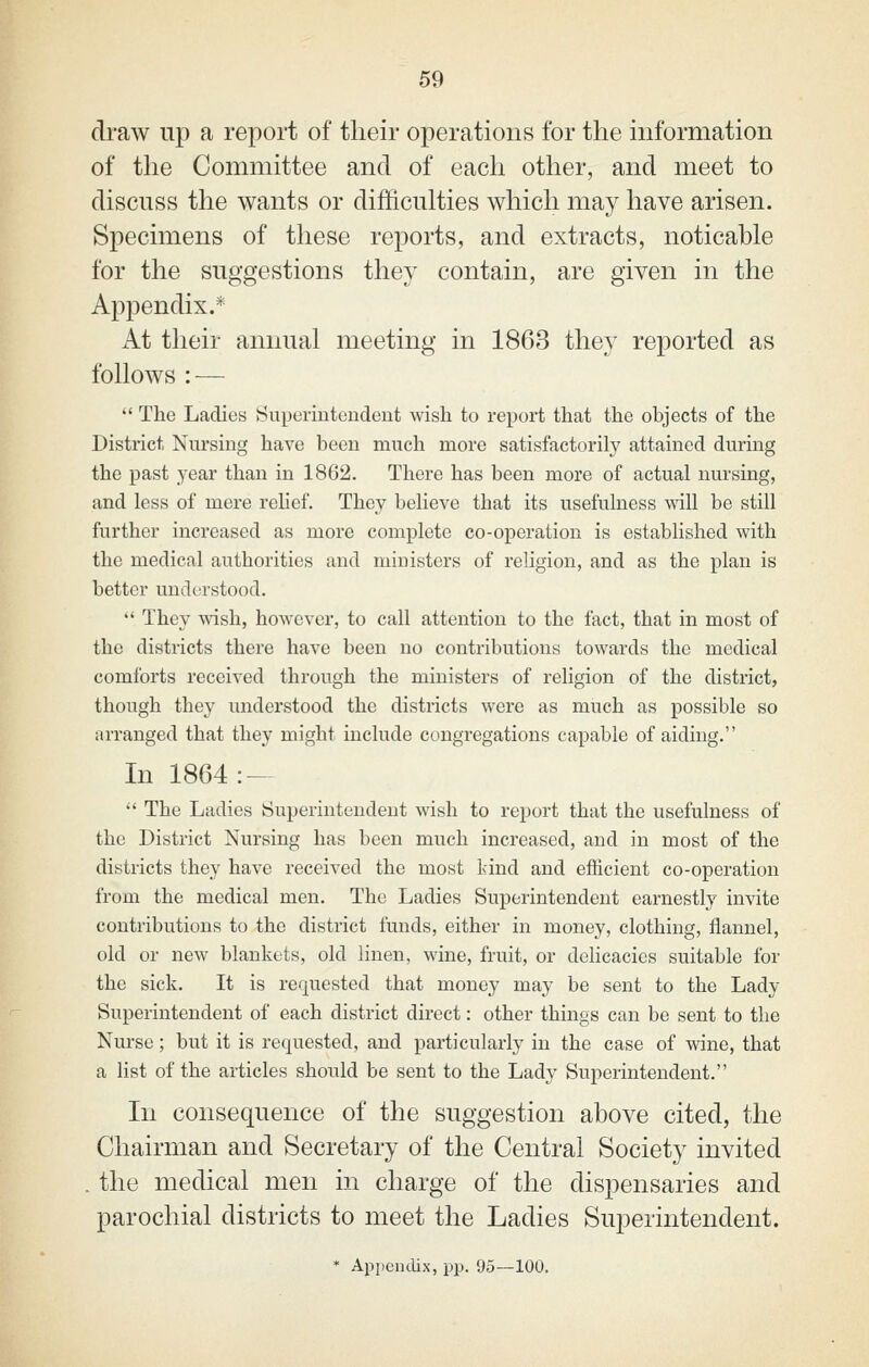 draw up a report of their operations for the information of the Committee and of each other, and meet to discuss the wants or difficulties which may have arisen. Specimens of these reports, and extracts, noticable for the suggestions they contain, are given in the Appendix.* At their annual meeting in 1863 they reported as follows : —  The Ladies Superintendent wish to report that the objects of the District Nursing have been much more satisfactorily attained during the past year than in 1862. There has been more of actual nursing, and less of mere relief. They believe that its usefulness mil be still further increased as more complete co-operation is established with the medical authorities and ministers of religion, and as the plan is better undca-stood.  They wish, however, to call attention to the fact, that in most of the districts there have been no contributions towards the medical comforts received through the ministers of religion of the district, though they understood the districts were as much as possible so arranged that they might include congregations capable of aiding. In 1864:-  The Ladies Superintendent wish to report that the usefulness of the District Nursing has been much increased, and in most of the districts they have received the most kind and efficient co-operation from the medical men. The Ladies Superintendent earnestly invite contributions to the district funds, either in money, clothing, flannel, old or new blankets, old linen, wine, fruit, or delicacies suitable for the sick. It is requested that money may be sent to the Lady Superintendent of each district direct: other things can be sent to the Nurse; but it is requested, and particularly in the case of wine, that a list of the articles should be sent to the Lady Superintendent. In consequence of the suggestion above cited, the Chairman and Secretary of the Central Society invited . the medical men in charge of the dispensaries and parochial districts to meet the Ladies Superintendent.