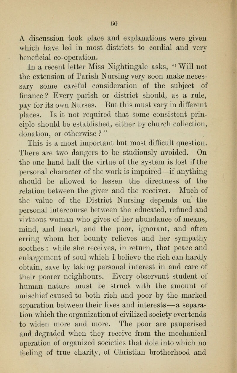 A discussion took place and explanations were given which have led in most districts to cordial and very beneficial co-operation. In a recent letter Miss Nightingale asks, Will not the extension of Parish Nursing very soon make neces- sary some careful consideration of the subject of finance ? Every parish or district should, as a rule, pay for its own Nurses. But this must vary in different places. Is it not required that some consistent prin- ciple should be established, either by church collection, donation, or otherwise ?  This is a most important but most difficult question. There are two dangers to be studiously avoided. On the one hand half the virtue of the system is lost if the personal character of the work is impaired—if anything should be allowed to lessen the directness of the relation between the giver and the receiver. Much of the value of the District Nursing depends on the personal intercourse between the educated, refined and virtuous woman who gives of her abundance of means, mind, and heart, and the poor, ignorant, and often erring whom her bounty relieves and her sympathy soothes : while she receives, in return, that peace and enlargement of soul which I believe the rich can hardly obtain, save by taking personal interest in and care of their poorer neighbours. Every observant student of human nature must be struck with the amount of mischief caused to both rich and poor by the marked separation between their lives and interests—a separa- tion which the organization of civilized society ever tends to widen more and more. The poor are pauperised and degraded when they receive from the mechanical operation of organized societies that dole into which no feeling of true charity, of Christian brotherhood and