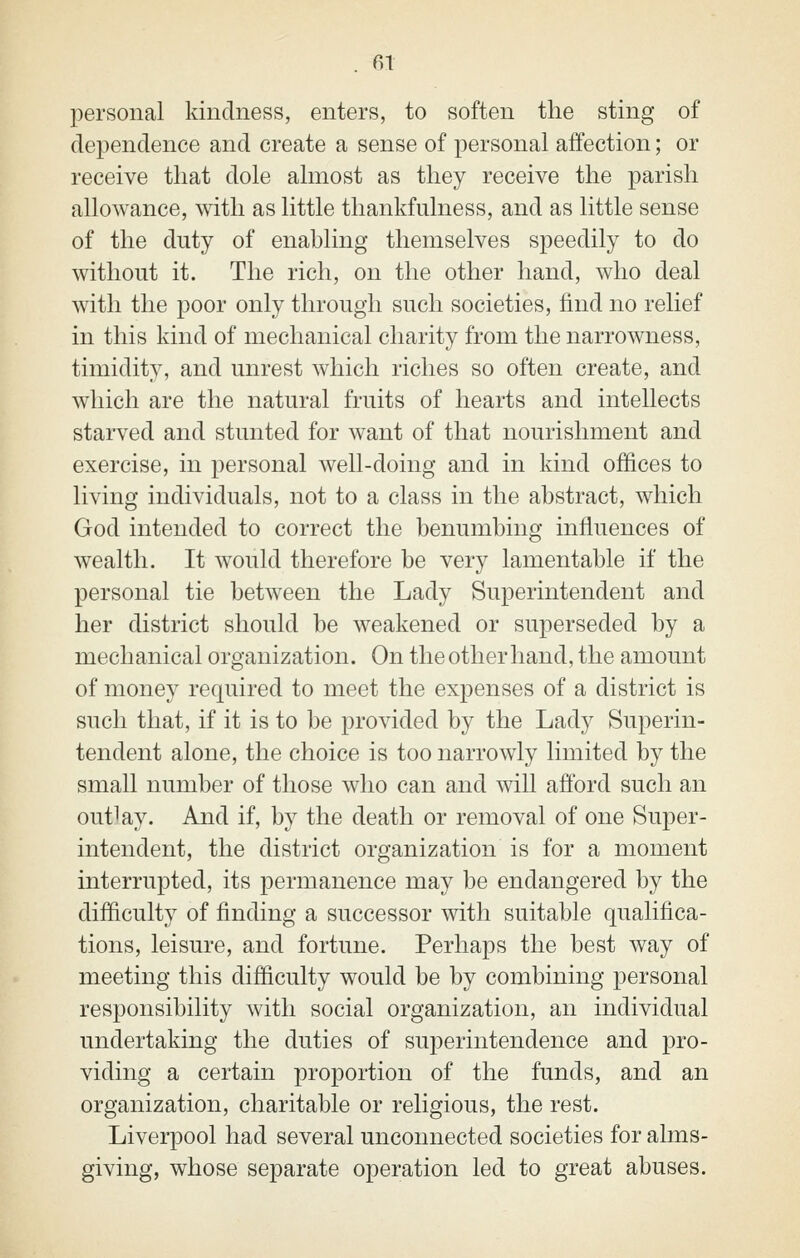 personal kindness, enters, to soften the sting of dependence and create a sense of personal affection; or receive that dole almost as they receive the parish allowance, with as little thankfulness, and as little sense of the duty of enabling themselves speedily to do without it. The rich, on the other hand, who deal with the poor only through such societies, find no relief in this kind of mechanical charity from the narrowness, timidity, and unrest which riches so often create, and which are the natural fruits of hearts and intellects starved and stunted for want of that nourishment and exercise, in personal well-doing and in kind offices to living individuals, not to a class in the abstract, which God intended to correct the benumbing influences of wealth. It would therefore be very lamentable if the personal tie between the Lady Superintendent and her district should be weakened or superseded by a mechanical organization. On the other hand, the amount of money required to meet the expenses of a district is such that, if it is to be provided by the Lady Superin- tendent alone, the choice is too narrowly limited by the small number of those who can and will afford such an outlay. And if, by the death or removal of one Super- intendent, the district organization is for a moment interrupted, its permanence may be endangered by the difficulty of finding a successor with suitable qualifica- tions, leisure, and fortune. Perhaps the best way of meeting this difficulty would be by combining personal responsibility with social organization, an individual undertaking the duties of superintendence and pro- viding a certain proportion of the funds, and an organization, charitable or religious, the rest. Liverpool had several unconnected societies for alms- giving, whose separate operation led to great abuses.