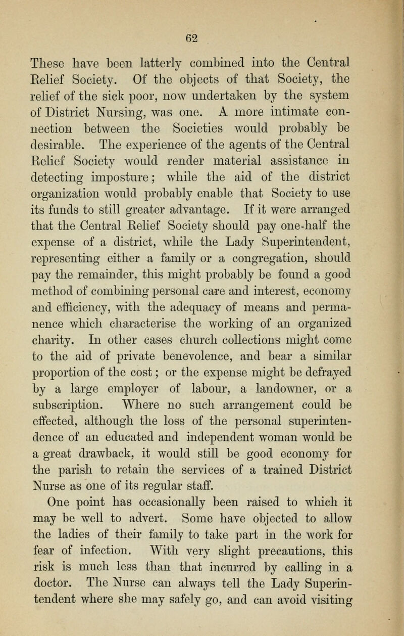 These have been latterly combmed into the Central Belief Society. Of the objects of that Society, the relief of the sick poor, now undertaken by the system of District Nursing, was one. A more intimate con- nection between the Societies would probably be desirable. The experience of the agents of the Central Relief Society would render material assistance in detecting imposture; while the aid of the district organization would probably enable that Society to use its funds to still greater advantage. If it were arranged that the Central Relief Society should pay one-half the expense of a district, while the Lady Superintendent, representing either a family or a congregation, should pay the remainder, this might probably be found a good method of combining personal care and interest, economy and efficiency, with the adequacy of means and perma- nence which characterise the working of an organized charity. In other cases church collections might come to the aid of private benevolence, and bear a similar proportion of the cost; or the expense might be defrayed by a large employer of labour, a landowner, or a subscription. Where no such arrangement could be effected, although the loss of the personal superinten- dence of an educated and independent woman would be a great di*awback, it would still be good economy for the parish to retain the services of a trained District Nurse as one of its regular staff. One point has occasionally been raised to which it may be well to advert. Some have objected to allow the ladies of their family to take part in the work for fear of mfection. With very slight precautions, this risk is much less than that incurred by calling in a doctor. The Nurse can always tell the Lady Superin- tendent where she may safely go, and can avoid visiting