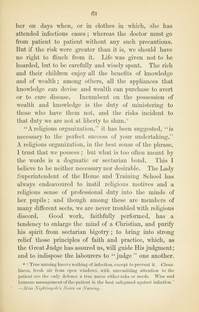 her on days when, or in clothes in which, she has attended infectious cases ; whereas the doctor must go from patient to patient without any such precautions. But if the risk were greater than it is, we should have no right to flinch from it. Life was given not to be hoarded, but to be carefully and wisely spent. The rich and their children enjoy all the benefits of knowledge and of wealth ; among others, all the appliances that knowledge can devise and wealth can purchase to avert or to cure disease. Incumbent on the possession of wealth and knowledge is the duty of ministering to those who have them not, and the risks incident to that duty we are not at liberty to shun.'' Areligious organization, it has been suggested, is necessary to the perfect success of your undertaking. A religious organization, in the best sense of the phrase, I trust that we possess ; but what is too often meant by the words is a dogmatic or sectarian bond. This I believe to be neither necessary nor desirable. The Lady Superintendent of the Home and Training School has always endeavoured to instil religious motives and a religious sense of professional duty into the minds of her pupils; and though among these are members of many different sects, we are never troubled with religious discord. Good work, faithfully performed, has a tendency to enlarge the mind of a Christian, and purify his spirit from sectarian bigotry; to bring into strong relief those principles of faith and practice, which, as the Great Judge has assured us, will guide His judgment; and to indispose the labourers to judge  one another. *  True niu'siiig lmo\\-s nothing of infection, except to prevent it. Clean- liness, fresh an- from open -iraidows, -with unremitting attention to the patient are the only defence a true niu'se either asks or needs. Wise and Immane management of the patient is the best safeguard against infection. —jiliss Xiijhtiiiijiih's Notes on Xursuiij.