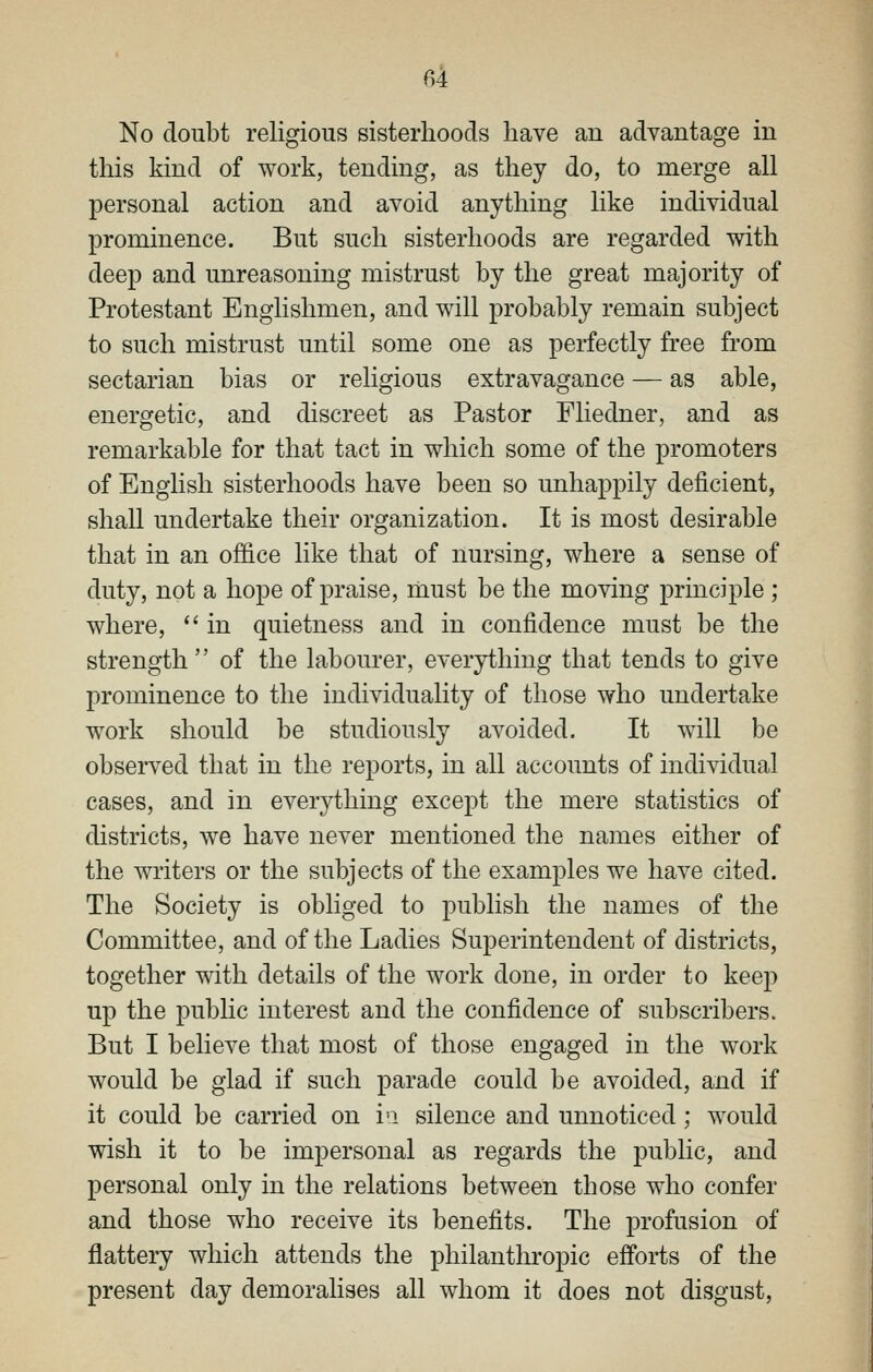 No doubt religious sisterhoods have an advantage in this kind of work, tending, as they do, to merge all personal action and avoid anything like individual prominence. But such sisterhoods are regarded with deep and unreasoning mistrust by the great majority of Protestant Englishmen, and will probably remain subject to such mistrust until some one as perfectly free from sectarian bias or religious extravagance — as able, energetic, and discreet as Pastor Fliedner, and as remarkable for that tact in which some of the promoters of English sisterhoods have been so unhappily deficient, shall undertake their organization. It is most desirable that in an office like that of nursing, where a sense of duty, not a hope of praise, must be the moving principle ; where, *' in quietness and in confidence must be the strength of the labourer, everything that tends to give prominence to the individuality of those who undertake work should be studiously avoided. It will be observed that in the reports, in all accounts of individual cases, and in everything except the mere statistics of districts, we have never mentioned the names either of the writers or the subjects of the examj^les we have cited. The Society is obliged to publish the names of the Committee, and of the Ladies Superintendent of districts, together with details of the work done, in order to keep up the public interest and the confidence of subscribers. But I believe that most of those engaged in the work would be glad if such parade could be avoided, and if it could be carried on vi silence and unnoticed; would wish it to be impersonal as regards the public, and personal only in the relations between those who confer and those who receive its benefits. The profusion of flattery which attends the philanthropic efforts of the present day demoralises all whom it does not disgust.