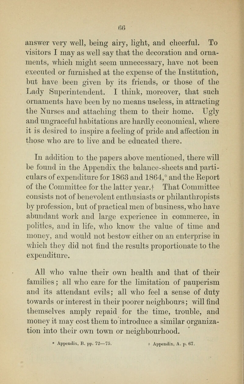answer very well, being airy, light, and cheerful. To visitors I may as well say that the decoration and orna- ments, which might seem unnecessary, have not been executed or furnished at the expense of the Institution, but have been given by its friends, or those of the Lady Superintendent. I think, moreover, that such ornaments have been by no means useless, in attracting the Nurses and attaching them to their home. Ugly and ungraceful habitations are hardly economical, where it is desired to inspire a feeling of pride and affection in those who are to live and be educated there. In addition to the papers above mentioned, there will be found in the Appendix the balance-sheets and parti- culars of expenditure for 1863 and 1864,''' and the Report of the Committee for the latter year.f That Committee consists not of benevolent enthusiasts or philanthropists by profession, but of practical men of business, who have abundant work and large experience in commerce, in politics, and in life, who Imow the value of time and money, and would not bestow either on an enterprise in which they did not find the results proportionate to the expenditure. All who value their own health and that of their families; all who care for the limitation of pauperism and its attendant evils; all who feel a sense of duty towards or interest in their poorer neighbours; will find themselves amply repaid for the time, trouble, and money it may cost them to introduce a similar organiza- tion into their own town or neighbourhood. * Appendix, B. pp. 7'2—75. I- Apiieiulix, A. p. 67.
