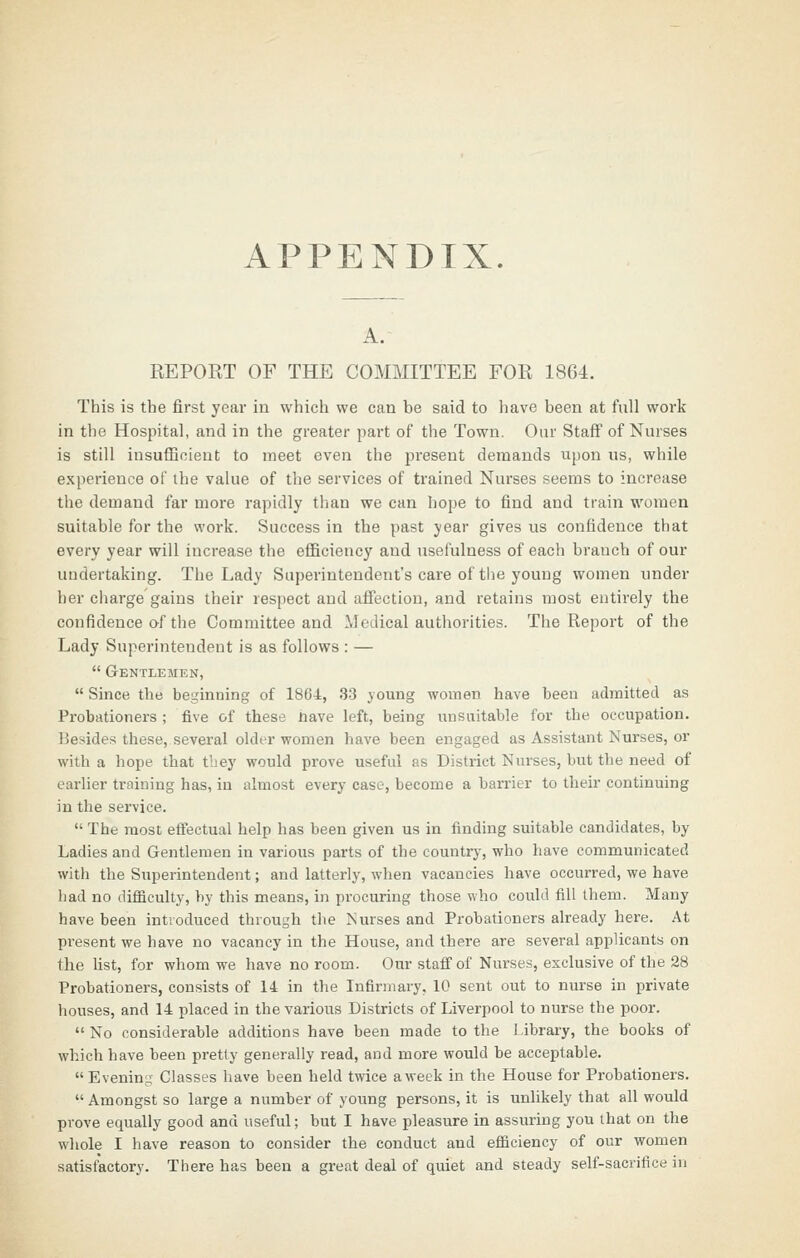 APPENDIX. A. REPORT OF THE COMMITTEE FOR 1864. This is the first year in which we can be said to have been at full work in the Hospital, and in the greater part of the Town. Our Staff of Nurses is still insuflBoient to meet even the pi'esent demands upon us, while experience of the value of the services of trained Nurses seems to increase the demand far more rapidly than we can hope to find and train women suitable for the work. Success in the past year gives us confidence that every year will increase the efficiency and usefulness of each branch of our undertaking. The Lady Superintendent's care of tlie young women under her charge gains their respect and affection, and retains most entirely the confidence af the Committee and Medical authorities. The Report of the Lady Superintendent is as follows : —  Gentlemen,  Since the beginning of 1864, 33 }oung women have been admitted as Probationers ; five of these nave left, being unsuitable for the occupation. Besides these, several older women have been engaged as Assistant Nurses, or with a hope that tbey would prove useful as District Nurses, but the need of earlier training has, in almost everj- case, become a barrier to their continuing in the service.  The most efiectual help has been given us in finding suitable candidates, by Ladies and Gentlemen in various parts of the country, who have communicated with the Superintendent; and latterly, when vacancies have occurred, we have had no difficulty, by this means, in procuring those who could fill them. Many have been introduced through the Nurses and Probationers already here. At present we have no vacancy in the House, and there are several applicants on the Ust, for whom we have no room. Our staff of Nurses, exclusive of the 28 Probationers, consists of 14 in the Infirmary, 10 sent out to nurse in private houses, and 14 placed in the various Districts of Liverpool to nurse the poor.  No considerable additions have been made to the library, the books of which have been pretty generally read, and more would be acceptable. Evening Classes have been held twice a week in the House for Probationers.  Amongst so large a number of young persons, it is unlikely that all would prove equally good and useful; but I have pleasure in assuring you that on the whole I have reason to consider the conduct and efficiency of our women satisfactory. There has been a great deal of quiet and steady self-sacrifice in