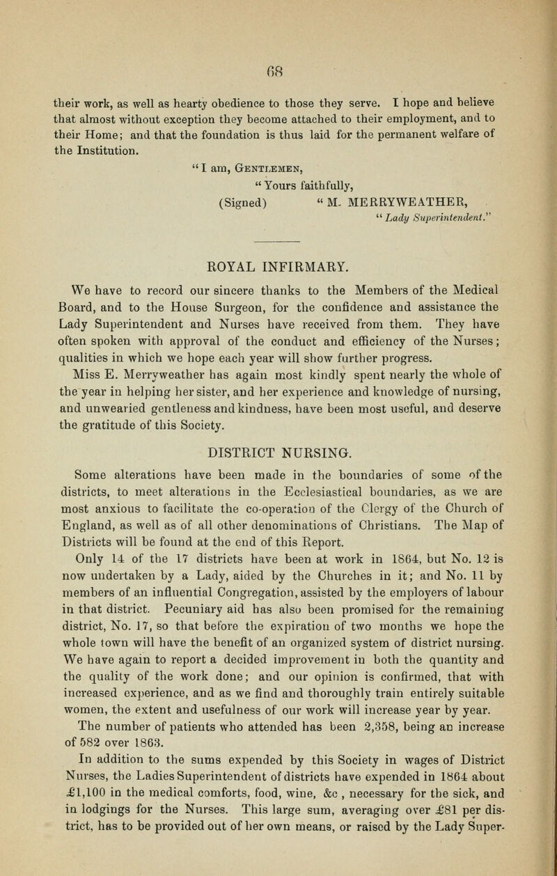 OS their work, as well as hearty ohedience to those they serve. I hope and helieve that almost without exception they become attached to their employment, and to their Home; and that the foundation is thus laid for the permanent welfare of the Institution. I am, Gentlemen,  Yours faithfully, (Signed) « M. MERRYWEATHER,  Lady Superintendent.''' ROYAL INFIRMARY. We have to record our sincere thanks to the Members of the Medical Board, and to the House Surgeon, for the confidence and assistance the Lady Superintendent and Nurses have received from them. They have often spoken with approval of the conduct and efficiency of the Nurses; qualities in which we hope each year will show further progress. Miss E. Merryweather has again most kindly spent nearly the whole of the year in helping her sister, and her experience and knowledge of nursing, and unwearied gentleness and kindness, have been most useful, and deserve the gratitude of this Society. DISTRICT NURSING. Some alterations have been made in the boundaries of some of the districts, to meet alterations in the Ecclesiastical boundaries, as we are most anxious to facilitate the co-operatiou of the Clergy of the Church of England, as well as of all other denominations of Christians. The Map of Districts will be found at the end of this Report. Only 14 of the 17 districts have been at work in 1864, but No. 12 is now undertaken by a Lady, aided by the Churches in it; and No. 11 by members of an influential Congregation, assisted by the employers of labour in that district. Pecuniary aid has also been promised for the remaining district, No. 17, so that before the expiration of two months we hope the whole town will have the benefit of an organized system of district nursing. We have again to report a decided improvement in both the quantity and the quality of the work done; and our opinion is confirmed, that with increased exjjerience, and as we find and thoroughly train entirely suitable women, the extent and usefulness of our work will increase year by year. The number of patients who attended has been 2,358, being an increase of 582 over 186B. In addition to the sums expended by this Society in wages of District Nurses, the Ladies Superintendent of districts have expended in 1864 about ^1,100 in the medical comforts, food, wine, &c , necessary for the sick, and in lodgings for the Nurses. This large sum, averaging over ^81 per dis- trict, has to be provided out of her own means, or raised by the Lady Super-