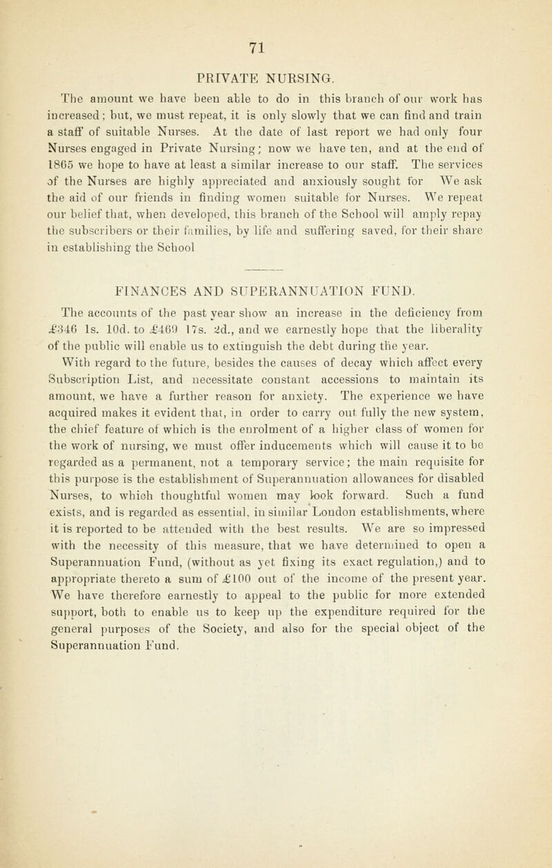 PRIVATE NURSING. The amount we have been able to do in this branch of our work has increased; but, we must repeat, it is only slowly that we can find and train a staff of suitable Nurses. At the date of last report we had only four Nurses engaged in Private Nursing; now we have ten, and at the end of 1865 we hope to have at least a similar increase to our staff. The services of the Nurses are highly appreciated and anxiously sought for We ask the aid of our friends in finding women suitable for Nurses. We repeat our belief that, when developed, this branch of the School will amply repay the subscribers or their families, by life and suffering saved, for their share in establishing the School FINANCES AND SUPERANNUATION FUND. The accounts of the past year show an increase in the deficiency from i'846 Is. lOd. to i'469 17s. 2d., and we earnestly hope that the liberality of the public will enable us to extinguish the debt during the year. With regard to the future, besides the causes of decay which affect every Subscription List, and necessitate constant accessions to maintain its amount, we have a further reason for anxiety. The experience we have acquired makes it evident that, in order to carry out fully the new system, the chief feature of which is the enrolment of a higher class of women for the work of nursing, we must offer inducements which will cause it to be regarded as a permanent, not a temporary service; the main requisite for this purpose is the establishment of Superannuation allowances for disabled Nurses, to which thoughtful women may look forward. Such a fund exists, and is regarded as essential, in siinikr London establishments, where it is reported to be attended with the best results. We are so impres&ed with the necessity of this measure, that we have deternjiued to open a Superannuation Fund, (without as yet fixing its exact regulation,) and to appropriate thereto a sum of i£ 100 out of the income of the present year. We have therefore earnestly to appeal to the public for more extended support, both to enable us to keep up the expenditure required for the general purposes of the Society, and also for the special object of the Superannuation Fund.