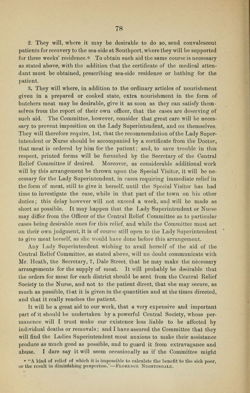 2. They will, where it may be desirable to do so, send convalescent patients for recovery to the sea-side at Southport, where they will be supported for three weeks' residence.* To obtain such aid the same course is necessary as stated above, with the addition that the certificate of the medical atten- dant must be obtained, prescribing sea-side residence or bathing for the patient. 3. They will where, in addition to the ordinary articles of nourishment given in a prepared or cooked state, extra nourishment in the form of butchers meat may be desirable, give it as soon as they can satisfy them- selves from the report of their own officer, that the cases are deserving of such aid. The Committee, however, consider that great care will be neces- sary to prevent imposition on the Lady Superintendent, and on themselves. They will therefore require, 1st, that the recommendation of the Lady Super- intendent or Nurse should be accompanied by a certificate from the Doctor, that meat is ordered by him for the patient; and, to save trouble in this respect, printed forms will be furnished by the Secretary of the Central Relief Committee if desired. Moreover, as considerable additional work will by this arrangement be thrown upon the Special Visitor, it will be ne- cessary for the Lady Superintendent, in cases requiring immediate relief in the form of meat, still to give it herself, until the Special Visitor has had time to investigate the case, while in that part of the town on his other duties; this delay however will not exceed a week, and will be made as short as possible. It may happen that the Lady Superintendent or Nurse may differ from the Officer of the Central Relief Committee as to particular cases being desirable ones for this relief, and while the Committee must act on their own judgment, it is of course still open to tiie Lady Superintendent to give meat herself, as she would have done before this arrangement. Any Lady Superintendent wishing to avail herself of the aid of the Central Relief Committee, as stated above, will no doubt communicate with Mr. Heath, the Secretary, 7, Dale Street, that he may make the necessary arrangements for the supply of meat. It Avill probably be desirable that the orders for meat for each district should be sent from the Central Relief Society to the Nurse, and not to the patient direct, that she may secure, as much as possible, that it is given in the quantities and at the times directed, and that it really reaches the patient. It will be a great aid to our work, that a very expensive and important part of it should be undertaken by a powerful Central Society, whose per- manence will I trust make our existence less liable to be affected by individual deaths or removals; and I have assured the Committee that they will find the Ladies Superintendent most anxious to make their assistance produce as much good as possible, and to guard it from extravagance and abuse. I dare say it will seem occasionally as if the Committee might * A kind of relief of wliich it is impossible to calculate the benefit to the sick poor, or the result in diminishing pauperism.—Florence Nightingale.