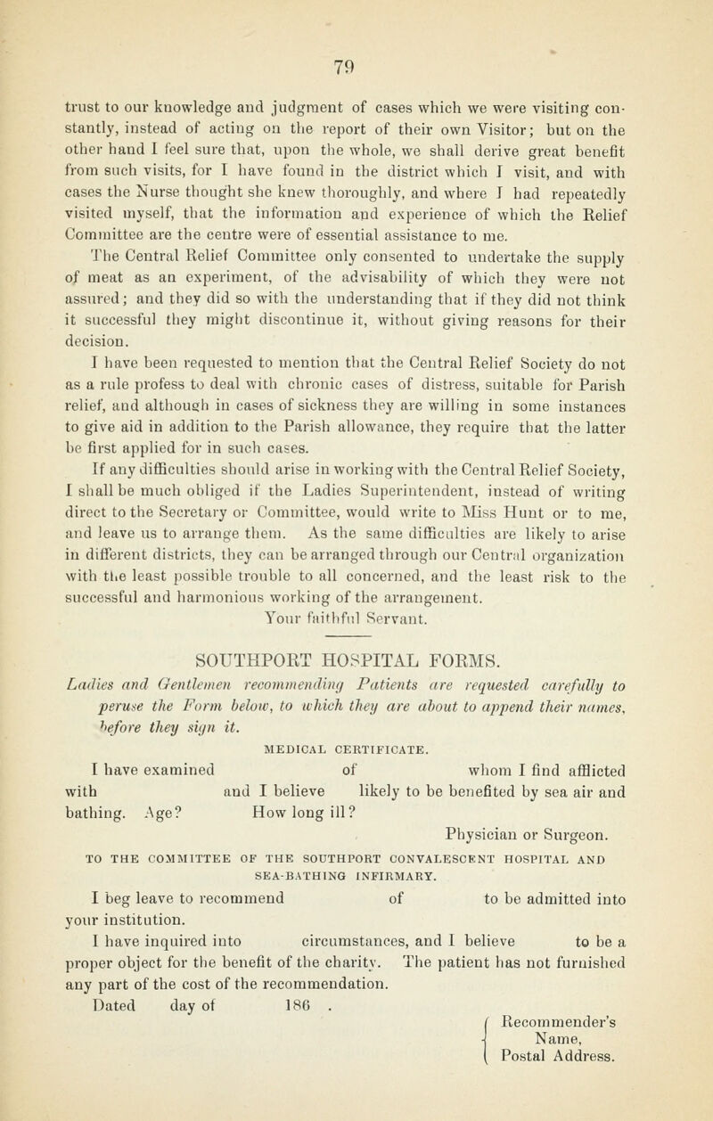 70 trust to our knowledge aud judgment of cases which we were visiting con- stantly, instead of acting on the report of their own Visitor; but on the other hand I feel sure that, upon the whole, we shall derive great benefit from such visits, for I have found in the district which I visit, and with cases the Nurse thought she knew tlioroughly, and where I had repeatedly visited myself, that the information and experience of which the Eelief Committee are the centre were of essential assistance to me. The Central Relief Committee only consented to undertake the supply of meat as an experiment, of the advisability of which they were not assured; and they did so with the understanding that if they did not think it successful they might discontinue it, without giving reasons for their decision. I have been requested to mention that the Central Relief Society do not as a rule profess to deal with chronic cases of distress, suitable for Parish relief, and although in cases of sickness they are willing in some instances to give aid in addition to the Parish allowance, they require that the latter be first applied for in such cases. If any difficulties should arise in working with the Central Relief Society, I shall be much obliged if the Ladies Superintendent, instead of writing direct to the Secretary or Committee, would write to ]\Iiss Hunt or to me, and leave us to arrange them. As the same difficulties are likely to arise in different districts, they can be arranged through our Central organization with tliB least possible trouble to all concerned, and the least risk to the successful and harmonious working of the arrangement. Your faithful Servant. SOUTHPORT HOSPITAL FORMS. Ladies and Gentlemen recommending Patients are requested carefully to peruse the Form below, to which they are about to append their names, he/ore they siyn it. MEDICAL CERTIFICATE. I have examined of whom I find afl9icted with and I believe likely to be benefited by sea air and bathing. Age? How long ill? Physician or Surgeon. TO THE COMMITTEE OF THE SOUTHPORT CONVALESCENT HOSPITAL AND SEA-BATHING INFIRMARY. I beg leave to recommend of to be admitted into your institution. I have inquired into circumstances, and I believe to be a proper object for the benefit of the charity. The patient has not furnished any part of the cost of the recommendation. Dated day of 186 . ( Recommender's Name, Postal Address.