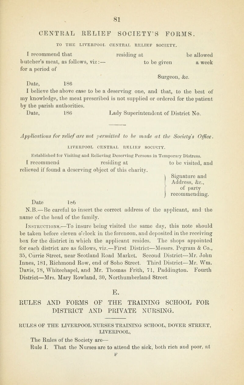 CENTRAL RELIEF SOCIETY'S FORMS. TO THE LIVEBPOOI, CENTRAL RELIEF SOCIETY. I recommend that residing at be allowed butcher's meat, as follows, viz :— to be given a week for a period of Surgeon, &c. Date, 186 I believe the above case to be a deserving one, and that, to the best of my knowledge, the meat prescribed is not supplied or ordered for the patient by the parish authorities. Date, 186 Lady Superintendent of District No. Applications for relief are not permitted to be made a t the Society's Office. LIVERPOOL CENTRAL RELIEF SOCIETY. Established for Visiting and Relieving Deserving Persons in Temporary Distress. I recommend residing at to be visited, and relieved if found a deserving object of this charity. (Signature and Address, &c., of party recommending. Date Iftb N.B.—Be careful to insert the correct address of the applicant, and the name of the head of the family. Instructions.—To insure being visited the same day, this note should be taken before eleven o'clock in the forenoon, and deposited in the receiving box for the district in which the applicant resides. The shops appointed for each district are as follows, viz.—First District—Messrs. Pegram & Co., 35, Currie Street, near Scotland Road Market. Second District—Mr. John Innes, 181, Richmond Row, end of Soho Street. Third District—Mr. Wm. Davis, 78, Whitechapel, and Mr. Thomas Frith, 71, Paddington. Fourth District—Mrs. Mary Rowland, 30, Northumberland Street. E. RULES AND FORMS OF THE TRAINING SCHOOL FOR DISTRICT AND PRIVATE NURSING. RULES OF THE LIVERPOOL NURSES TRAINING SCHOOL, DOVER STREET, LIVERPOOL, The Rules of the Society are— Rule I. That the Nurses are to attend the sick, both rich and poor, at F