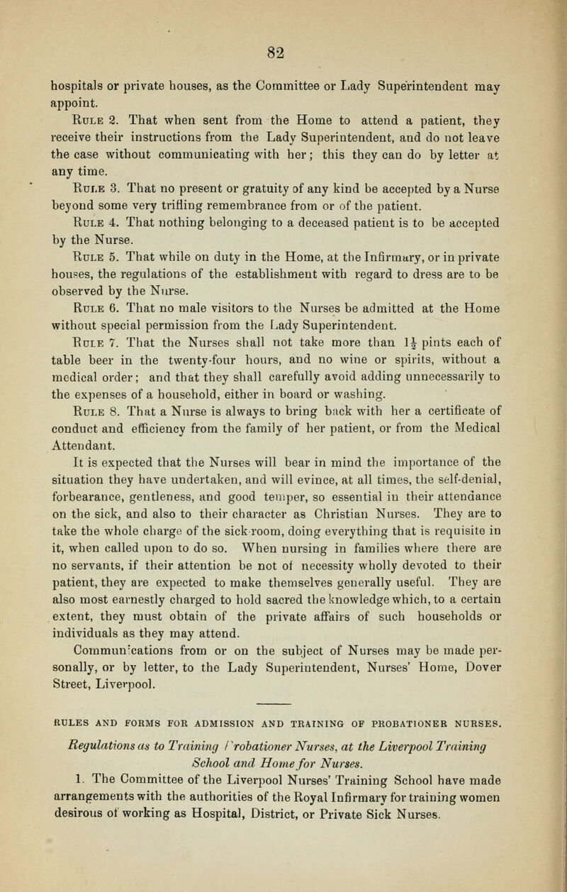 hospitals or private houses, as the Coramittee or Lady Superintendent may appoint. Rule 2. That when sent from the Home to attend a patient, they receive their instructions from the Lady Superintendent, and do not leave the case without communicating with her; this they can do by letter at any time. Rule 3. That no present or gratuity of any kind be accepted by a Nurse beyond some very trifling remembrance from or of the patient. Rule 4. That nothing belonging to a deceased patient is to be accepted by the Nurse. Rule 5. That while on duty in the Home, at the Infirmary, or in private houses, the regulations of the establishment with regard to dress are to be observed by the Nurse. Rule 6. That no male visitors to the Nurses be admitted at the Home without special permission from the Lady Superintendent. Rule 7. That the Nurses shall not take more than 1^ pints each of table beer in the twenty-four hours, and no wine or spirits, without a medical order; and that they shall carefully avoid adding unnecessarily to the expenses of a household, either in board or washing. Rule 8. That a Nurse is always to bring back with her a certificate of conduct and efficiency from the family of her patient, or from the Medical Attendant. It is expected that the Nurses will bear in mind the importance of the situation they have undertaken, and will evince, at all times, the self-denial, forbearance, gentleness, and good temper, so essential in their attendance on the sick, and also to their character as Christian Nurses. They are to take the whole charge of the sick room, doing everything that is requisite in it, when called upon to do so. When nursing in families where there are no servants, if their attention be not of necessity wholly devoted to their patient, they are expected to make themselves generally useful. They are also most earnestly chai-ged to hold sacred the knowledge which, to a certain extent, they must obtain of the private affairs of such households or individuals as they may attend. Commun'cations from or on the subject of Nurses may be made per- sonally, or by letter, to the Lady Superintendent, Nurses' Home, Dover Street, Liverpool. rules and forms for admission and training of probationer nurses. Regulations as to Training /'robationer Nurses, at the Liverpool Training School and Home for Nurses. 1, The Committee of the Liverpool Nurses' Training School have made arrangements with the authorities of the Royal Infirmary for training women desirous of working as Hospital, District, or Private Sick Nurses.