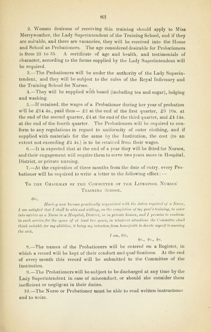 2. Womeu desirous of receiving this training should apply to Miss Merryweather, the Lady Siiperiuteudent of the Training School, and if they are suitable, and there are vacancies, they will be received into the Home and School as Probationers. The age considered desirable for Probationers is from 25 to 85. A certificate of age and health, and testimonials of character, according to the forms supplied by the Lady Superintendent will be required. 3.—The Probationers will be under the authority of the Lady Superin- tendent, and they will be subject to the rules of the Royal Infirmary and the Training School for Nurses. 4.—They will be supplied with board (including tea and sugar), lodging and washing. 5.—If retained, the wages of a Probationer during her year of probation will be ^14 4s., paid thus— £i at the end of the first quarter, £S 10s. at the end of the second quarter, ^£4 at the end of the third quarter, and £i 14s. at the end of the fourth quarter. The Probationers will be required to con- form to any regulations in regard to uniformity of outer clothing, and if supplied with materials for the same by the Institution, the cost (to an extent not exceeding .£4 4s.) is to be retained froui their wages. 6.—It is expected that at the end of a year they will be fitted for Nurses, and their engagement will require them to serve two years more in Hospital, District, or private nursing. 7.—At the expiration of three months from the date of entry, every Pro- bationer will be required to write a letter to the following effect: — To THE Chairman of the Committee of the Livekpooi. Nursks' Training School. Sir, Havii,g now become practically acquainted iritli tlte duties required of a Nurac, 1 am satisfied thai I shall be able and willing, on the completion of my year's trairdng, to enter into service as a Nurse in a Hospital, District, or in private houses, and I promise to continue in such service for the space of at least two years, in whatever situations the Committee shall think suitable for my abilities, it being my intention from henceforth to devote myself to nursing the sick. I am. Sir, 8.—The names of the Probationers will be entered on a Register, in which a record will be kept of their conduct and qualifications. At the end of every month this record will be submitted to the Committee of the Institution. 0.—The Probationers will be subject to be discharged at any time by the Lady Superintendent in case of misconduct, or should she consider them inefficient or negligent in their duties. 10.—The Nurse or Probationer must be able to read written instructions and to write.