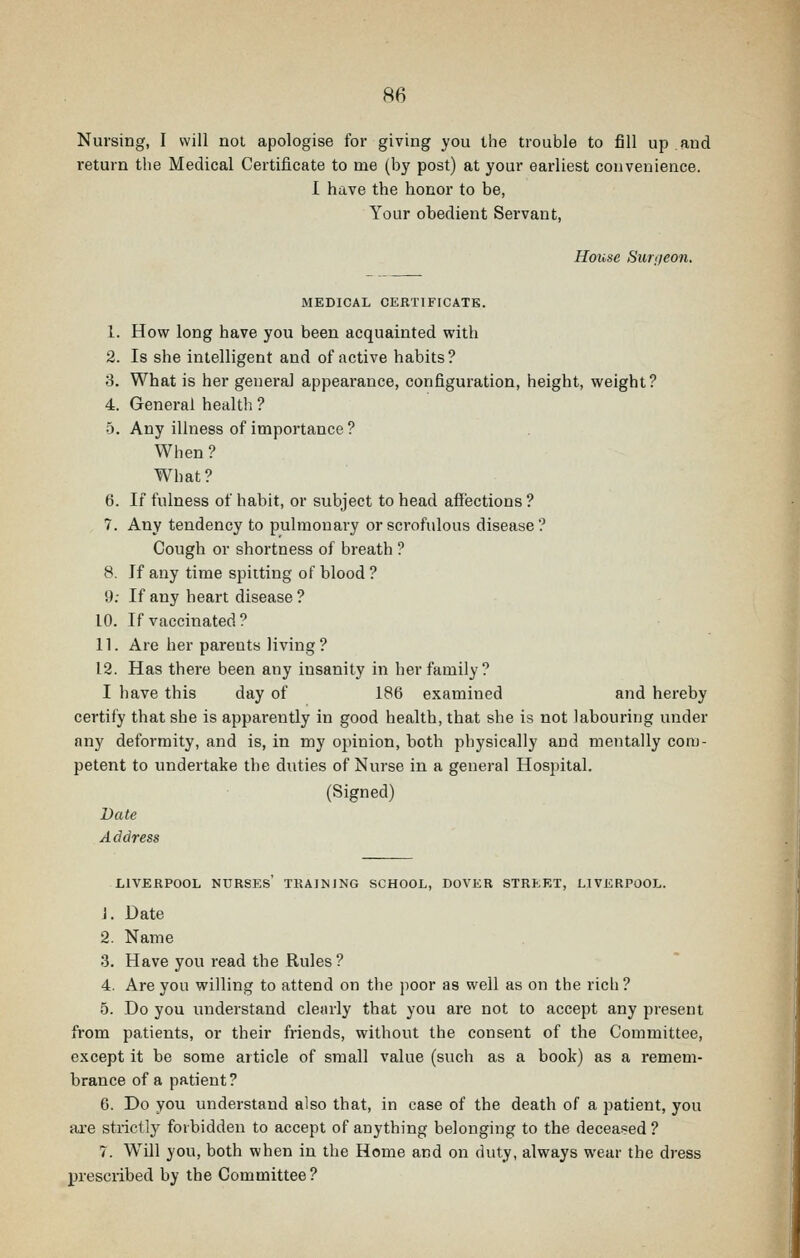 Nursing, I will not apologise for giving you the trouble to fill up and return the Medical Certificate to me (by post) at your earliest coiivenience. I have the honor to be, Your obedient Servant, House Surgeon. MEDICAL CERTIFICATE. 1. How long have you been acquainted with 2. Is she intelligent and of active habits? 8. What is her general appearance, configuration, height, weight? 4. General health ? 5. Any illness of importance ? When ? What? 6. If fulness of habit, or subject to head affections ? 7. Any tendency to pulmonary or scrofulous disease? Cough or shortness of breath ? 8. If any time spitting of blood ? 9; If any heart disease ? 10. If vaccinated? 11. Are her parents living? 12. Has there been any insanity in her family? I have this day of 186 examined and hereby certify that she is apparently in good health, that she is not labouring under any deformity, and is, in my ojnnion, both physically and mentally com- petent to undertake the duties of Nurse in a general Hospital. (Signed) Date Address LIVERPOOL nurses' TRAINING SCHOOL, DOVER STREET, LIVERPOOL. J. Date 2. Name 3. Have you read the Rules? 4. Are you willing to attend on the poor as well as on the rich? 5. Do you understand cleiuly that you are not to accept any present from patients, or their friends, without the consent of the Committee, except it be some article of small value (such as a book) as a remem- brance of a patient? 6. Do you understand also that, in case of the death of a patient, you are strictly forbidden to accept of anything belonging to the deceased ? 7. W^ill you, both when in the Home and on duty, always wear the dress prescribed by the Committee?