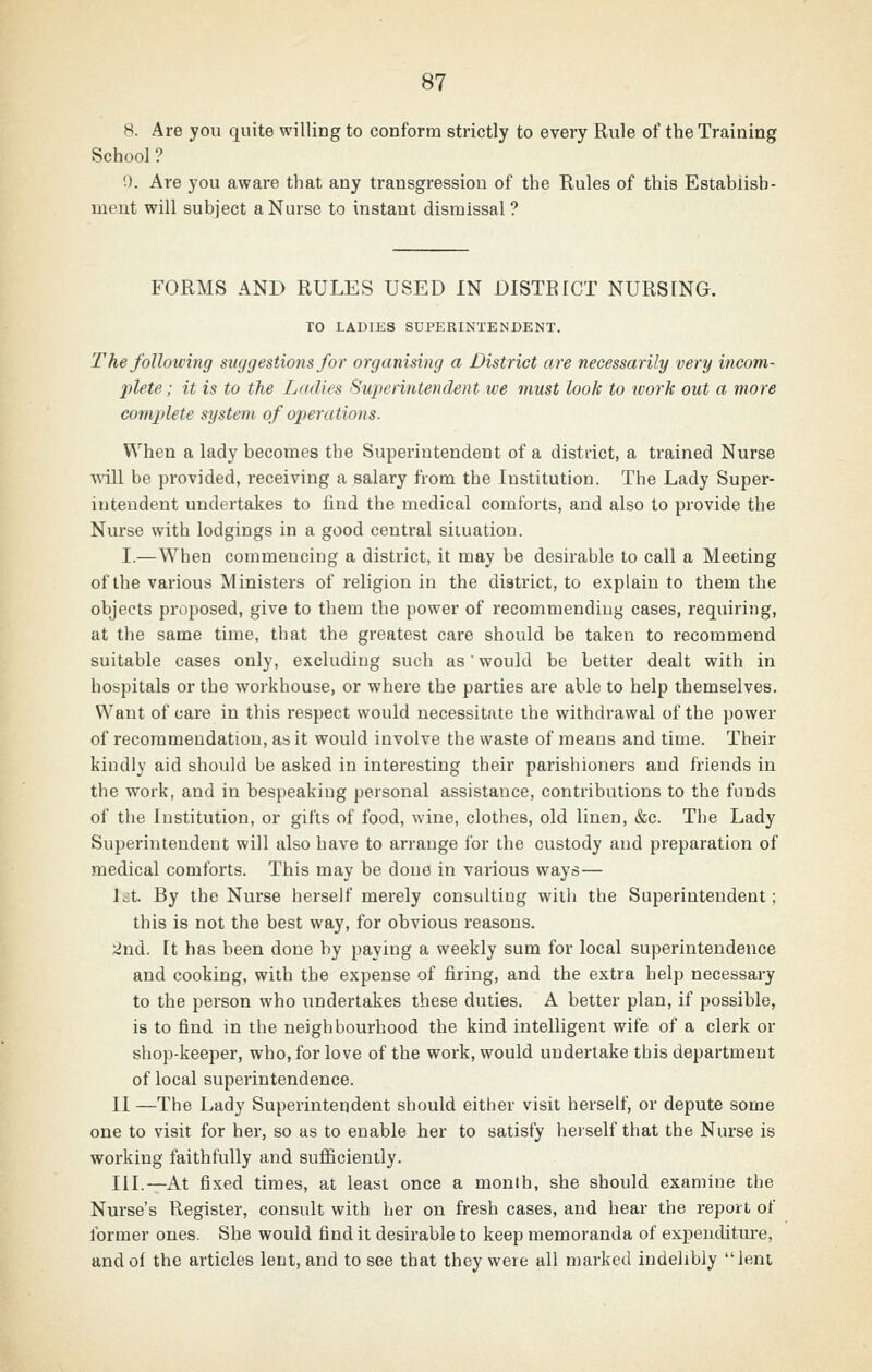 8. Are you quite willing to conform strictly to every Rule of the Training School ? 9. Are you aware that any transgression of the Rules of this Establish- ment will subject a Nurse to instant dismissal? FORMS AND RULES USED IN DISTRICT NURSING. ro LADIES SUPERINTENDENT. T he following suggestions for organising a District are necessarily very incom- jdete; it is to the Ladies Superintendent we must look to work out a more complete system of ojierations. When a lady becomes the Superintendent of a district, a trained Nurse will be provided, receiving a salary from the Institution. The Lady Super- intendent undertakes to find the medical comforts, and also to provide the Nurse with lodgings in a good central situation. I.—When commencing a district, it may be desirable to call a Meeting of the various Ministers of religion in the district, to explain to them the objects proposed, give to them the power of recommending cases, requiring, at the same time, that the greatest care should be taken to recommend suitable cases only, excluding such as would be better dealt with in hospitals or the workhouse, or where the parties are able to help themselves. Want of care in this respect would necessitate the withdrawal of the power of recommendation, as it would involve the waste of means and time. Their kindly aid should be asked in interesting their parishioners and friends in the work, and in bespeaking personal assistance, contributions to the funds of the Institution, or gifts of food, wine, clothes, old linen, &c. The Lady Superintendent will also have to arrange ibr the custody aud preparation of medical comforts. This may be done in various ways— Jjt. By the Nurse herself merely consulting with the Superintendent; this is not the best way, for obvious reasons. iJnd. It has been done by paying a weekly sum for local superintendence and cooking, with the expense of firing, and the extra help necessary to the person who undertakes these duties. A better plan, if possible, is to find in the neighbourhood the kind intelligent wife of a clerk or shop-keeper, who, for love of the work, would undertake this department of local superintendence. II —The Lady Superintendent should either visit herself, or depute some one to visit for her, so as to enable her to satisfy herself that the Nurse is working faithfully and sufficiently. III.—At fixed times, at least once a month, she should examine the Nurse's Register, consult with her on fresh cases, and hear the report of ibrmer ones. She would find it desirable to keep memoranda of expenditiu-e, and of the articles lent, and to see that they were all marked indelibly lent