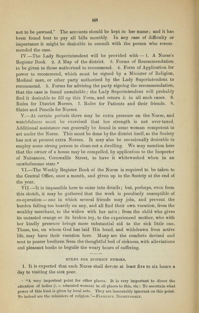 not to be pawned. The accounts should be kept in her name; and it has been found best to pay all bills monthly. In any case of diflBculty or importance it might be desirable to consult with the person who recom- mended the case. IV.—The Lady Superintendent will be provided with — 1. A Nurse's Eegister Book. 2. A Map of the district. 8. Forms of Recommendation to be given to those authorised to recommend. 4. Form of Application for power to recommend, which must be signed by a Minister of Religion, Medical man, or other party authorised by the Lady Superintendent to recommend. 5. Forms for advising the party signing the recommendation, that the case is found unsuitable; the Lady Superintendent will probably find it desirable to fill up this Form, and return it in all such cases. 6. Rules for District Nurses. 7. Rules for Patients and their friends. 8. Slates and Pencils for Nurses. V.—At certain periods there may be extra pressure on the Nurse, and watchfulness must be exercised that her strength is not over-taxed. Additional assistance can generally be found in some woman competent to act under the Nurse. This must be done by the district itself, as the Society has not at present extra Nurses. It may also be occasionally desirable to employ some strong person to clean out a dwelling. We may mention here that the owner of a house may be compelled, by ajiplication to the Inspector of Nuisances, Cornwallis Street, to have it whitewashed when in an unwholesome state.* VI.—The Weekly Register Book of the Nurse is required to be taken to the Central OfiBce, once a month, and given up to the Society at the end of the year. VII.—It is impossible here to enter into details; but, perhaps, even from this sketch, it may be gathered that the work is peculiarly susceptible of co-operation — one in which several friends may join, and prevent the burden falling too heavily on any, and all find their own vocation, from the wealthy merchant, to the widow with her mite; from the child who gives its untasted orange or its broken toy, to the experienced mother, who with her kindly presence brings more substantial aid to the sick little one. Those, too, on whom God has laid His hand, and withdrawn from active life, may have their vocation here. Many are the comforts devised and sent to poorer brethren from the thoughtful bed of sickness, with alleviations ■md pleasant books to beguile the weary hours of suffering. RULES FOR DISTRICT NURSES. 1. It is expected that each Nurse shall devote at least five to six hours a day to visiting the sick poor. • A very important point for other places. It is very important to direct the ' attention of ladies ('. c. educated women) in all places to this, viz : To ascertain what power of this kind is given by local acts. They are lamentably ignorant on this point. So indeed are the ministers of religion.—Flokenck Nightingale.