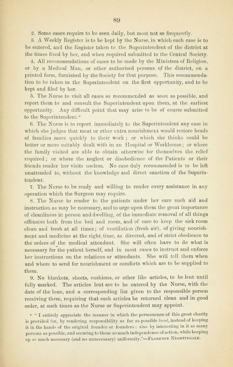 2. Some cases require to be seen daily, but most not so frequently. 3. A Weekly Register is to be kept by the Nurse, in which each case is to be entered, and the Register taken to the Superintendent of the district at the times fixed by her, and when required submitted to the Central Society. 4. All recommendations of cases to be made by the Ministers of Religion, or by a Medical Man, or other authorised persons of the district, on a printed form, furnished by the Society for that purpose. This recommenda- tion to be taken to the Superintendent on the first opportunity, and to be kept and filed by her. 5. The Nurse to visit all cases so recommended as soon as possible, and report them to and consult the Superintendent upon them, at the earliest opportunity. Any difficult point that may arise to be of course submitted to the Superintendent.* 6. The Nurse is to report immediately to the Superintendent any case in which she judges that meat or other extra nourishment would restore heads of families more quickly to their work ; or which she thinks could be better or more suitably dealt with in an Hospital or Workhouse; or where the family visited are able to obtain otherwise for themselves the relief required ; or where the neglect or disobedience of the Patients or their friends render her visits useless. No case duly recommended is to be left unattended to, without the knowledge and direct sanction of the Superin- tendent. 7. The Nurse to be ready and willing to render every assistance in any operation which the Surgeon may require. 8. The Nurse to render to the patients under her care such aid and instruction as may be necessary, and to urge upon them the great importance of cleanliness in person and dwelling, of the immediate removal of all things offensive both from the bed and room, and of care to keep the sick room clean and fresh at all times; of ventilation (fresh air), of giving nourish- ment and medicine at the right, time, as directed, and of strict obedience to the orders of the medical attendant. She will often have to do what is necessary for the patient herself, and in most cases to instruct and enforce her instructions on the relations or attendants. She will tell them when and where to send for nourishment or comforts which are to be supplied to them. 9. No blankets, sheets, cushions, or other like articles, to be lent matU fully marked. The articles lent are to be entered by the Nurse, with the date of the loan, and a corresponding list given to the responsible person receiving them, requiring that such articles be returned clean and in good order, at such times as the Nurse or Superintendent may appoint. *  I entirely appreciate the manner in wliicli tlie permanence of tliis great charity is provided for, by renderuig responsibility as far as possible local, instead of keeping it in the hands of the original foiinder or founders : also by interesting in it as many persons as possible, and securing to them so much independence of action, while keeping up so much necessary (and no unnecessary) uniformity.—Florence Nightingale.