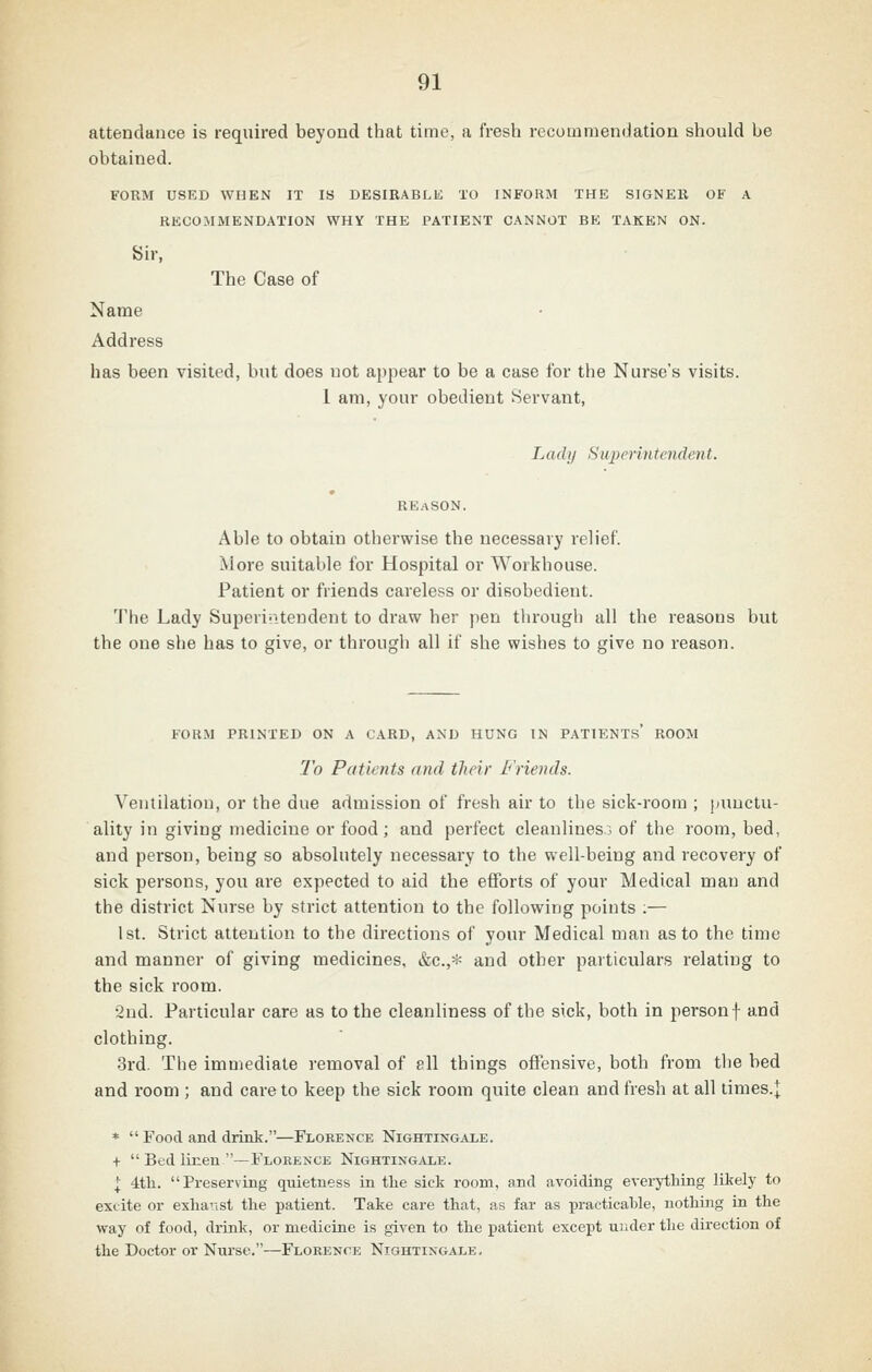 attendance is required beyond that time, a fresh recutumendation should be obtained. FORM USED WHEN IT IS DESIRABLE TO INFORM THE SIGNER OF A RECOMMENDATION WHY THE PATIENT CANNOT BE TAKEN ON. Sir, The Case of Name Address has been visited, but does not appear to be a case for the Nurse's visits. 1 am, your obedient Servant, Lady Superintendent. Able to obtain otherwise the necessary relief. More suitable for Hospital or Workhouse. Patient or friends careless or disobedient. The Lady Su23erintendent to draw her pen through all the reasons but the one she has to give, or through all if she wishes to give no reason. FORM PRINTED ON A CARD, AND HUNG IN PATIENTS ROOM To Patients and their Friends. Ventilation, or the due admission of fresh air to the sick-room ; punctu- ality in giving medicine or food; and perfect cleanliness of the room, bed, and person, being so absolutely necessary to the well-being and recovery of sick persons, you are expected to aid the efforts of your Medical man and the district Nurse by strict attention to the following points :— 1st. Strict attention to the directions of your Medical man as to the time and manner of giving medicines, etc.,* and other particulars relating to the sick room. •2nd. Particular care as to the cleanliness of the sick, both in personf and clothing. 3rd. The immediate removal of ell things offensive, both from the bed and room ; and care to keep the sick room quite clean and fresh at all times.j *  Food and drink.—Floeence Nightingale. t  Bed linen —Florence Nightingale. I 4tli. Preserving quietness in the sick room, and avoiding everything likely to excite or exhaust the patient. Take care that, as far as practicable, nothing in the way of food, drink, or medicine is given to the patient except under the direction of the Doctor or Nurse.—Floeence Nightingale,