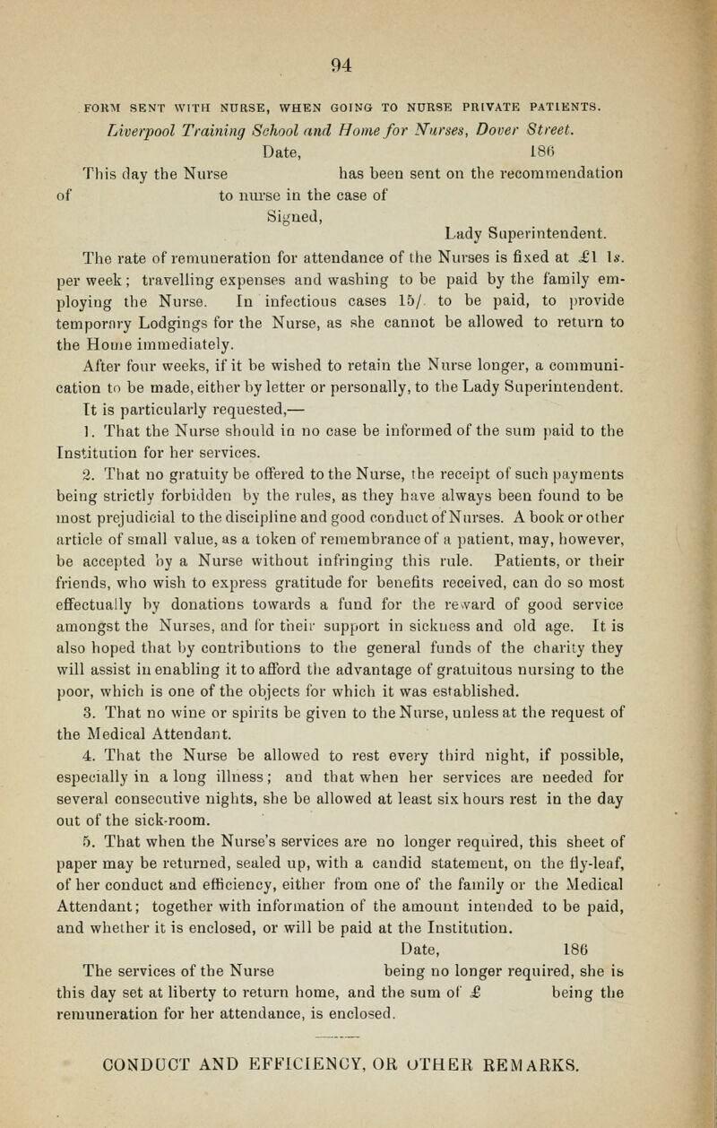 FORM SENT WITH NURSE, WHEN GOING TO NURSE PRIVATE PATIENTS. Liverpool Training School and Home for Nurses, Dover Street. Date, 18() This day the Nurse has been sent on the recommendation of to niu'se in the case of Signed, Lady Superintendent. The rate of remuneration for attendance of the Nurses is fixed at ^1 Is. per week; traveliing expenses and washing to be paid by the family em- ploying the Nurse. In infectious cases 15/ to be paid, to provide tempornry Lodgings for the Nurse, as she cannot be allowed to return to the Home immediately. After four weeks, if it be wished to retain the Nurse longer, a communi- cation to be made, either by letter or personally, to the Lady Superintendent. Tt is particulai'ly requested,— 1. That the Nurse should in no case be informed of the sum paid to the Institution for her services. 2. That no gratuity be offered to the Nurse, the receipt of such payments being strictly forbidden by the rules, as they have always been found to be most prejudicial to the discipline and good conduct of Nurses. A book or other article of small value, as a token of remembrance of a patient, may, however, be accepted by a Nurse without infringing this rule. Patients, or their friends, who wish to express gratitude for benefits received, can do so most effectually by donations towards a fund for the re»vard of good service amongst the Nurses, and for their support in sickness and old age. It is also hoped that by contributions to the general funds of the charity they will assist in enabling it to afford the advantage of gratuitous nursing to the poor, which is one of the objects for which it was established. 3. That no wine or spirits be given to the Nurse, unless at the request of the Medical Attendant. 4. That the Nurse be allowed to rest every third night, if possible, especially in along illness; and that when her services are needed for several consecutive nights, she be allowed at least six hours rest in the day out of the sick-room. 5. That when the Nurse's services are no longer required, tbis sheet of paper may be returned, sealed up, with a candid statement, on the fly-leaf, of her conduct and efficiency, either from one of the family or the Medical Attendant; together with information of the amount intended to be paid, and whether it is enclosed, or will be paid at the Institution. Date, 186 The services of the Nurse being no longer required, she is this day set at liberty to return home, and the sum of £, being the remuneration for her attendance, is enclosed. CONDUCT AND EFFICIENCY, OR OTHER REMARKS.