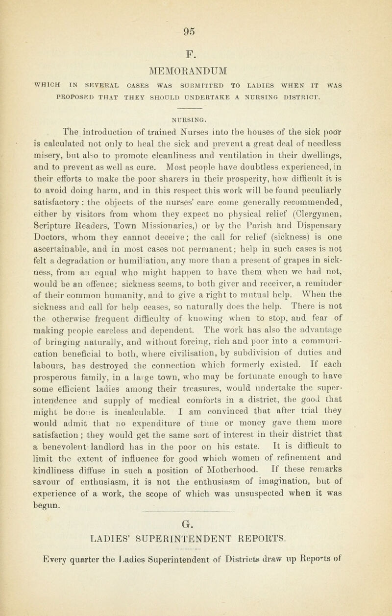 MEMORANDUM WHICH IN SEVERAL CASES WAS SUBMITTED TO LADIES WHEN IT WAS PROPOSED THAT THEY SHOULD UNDERTAKE A NURSING DISTRICT. NURSING. The introduction of trained Nurses into tlie houses of the sick poor is calculated not only to lieal the sick and prevent a great deal of needless misery, but also to promote cleanliness and ventilation in their dwellings, and to prevent as well as cure. Most people have doubtless experienced, in their efforts to make the poor sharers in their prosperity, how difficult it is to avoid doing harm, and in this respect this work will be found peculiarly satisfactory: the objects of the nurses' care come generally recommended, either by visitors from whom they expect no physical relief (Clergymen, Scripture Readers, Town Missionaries,) or by the Parish ^nd Dispensary Doctors, whom they cannot deceive; the call for relief (sickness) is one ascertainable, and in most cases not permanent; help in such cases is not felt a degradation or humiliation, any more than a present of grapes in sick- ness, from an equal who might happen to have them when we had not, would be an offence; sickness seems, to both giver and receiver, a reminder of their common humanity, and to give a right to mutual help. When the sickness and call for help ceases, so naturally does the help. There is not the otherwise frequent difficulty of knowing when to stop, and fear of making peo])le careless and dependent. The work has also the advantage of bringing naturally, and without forcing, rich and poor into a communi- cation beneficial to both, where civilisation, by subdivision of duties and labours, has destroyed the connection which formerly existed. If each prosperous family, in a laige town, who may be fortunate enough to have some efficient ladies among their treasures, would undertake the super- intendence and supply of medical comforts in a district, the good that might be done is incalculable. I am convinced that after trial they would admit that no expenditure of time or money gave them more satisfaction; they would get the same sort of interest in their district that a benevolent landlord has in the poor on his estate. It is difficult to limit the extent of influence for good which women of refinement and kindliness diftuse in such a position of Motherhood. If these remarks savour of enthusiasm, it is not the enthusiasm of imagination, but of experience of a work, the scope of which was unsuspected when it was begun. G. LADIES' SUPERINTENDENT REPORTS. Every quarter the Ladies Superintendent of Districts draw up Repo'-ts of