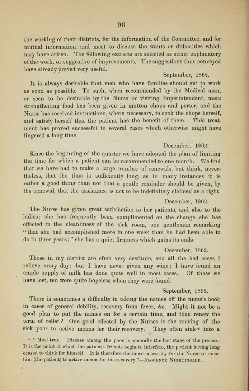 the working of their districts, for the information of the Committee, and for mutual information, and meet to discuss the wants or difficulties which may have arisen. The following extracts are selected as either explanatory of the work, or suggestive of improvements. The suggestions thus conveyed have already proved very useful. September, 1862. It is always desirable that men who have families should get to work as soon as possible. To such, when recommended by the Medical man, or seen to be desirable by the Nurse or visiting Superintendent, more strengthening food has been given in mutton chops and porter, and the Nurse has received instructions, where necessary, to cook the chops herself, and satisfy herself that the patient has the benefit of them. This treat- ment has proved successful in several cases which otherwise might have lingered a long time. December, 1862. Since the beginning of the quarter we have adopted the plan of limiting the time for which a patient can be recommended to one month. We find that we have had to make a large number of renewals, but think, never- theless, that the time is sufficiently long, as in many instances it is rather a good thing than not that a gentle reminder should be given, by the renewal, that the assistance is not to be indefinitely claimed as a right. December, 1862. The Nurse has given great satisfaction to her patients, and also to the ladies; she has frequently been complimented on the change she has effected in the cleanliness of the sick room, one gentleman remarking  that she had accomplished more in one week than he had been able to do in three years; she has a quiet firmness which gains its ends. December, 1862. Those in my district are often very destitute, and all the bad cases I relieve every day; but I have never given any wine; I have found an ample supply of milk has done quite well in most cases. Of those we have lost, ten were quite hopeless when they were found. September, 1862. There is sometimes a difficulty in taking the names off the nurse's book in cases of general debility, recovery from fever, &c. Might it not be a good plan to put the names on for a certain time, and then renew the term of relief? One gcod effected by the Nurses is the rousing of the sick poor to active means for their recovery. They often sink * into a *  Most true. Disease among the poor is generally the last stage of the process. It is the point at which the patient's friends begin to interfere, the patient having long ceased to think for himself. It is therefore the more necessary for the Nurse to rouse him (the patient) to active means for his recovery.—Flobence Nightingale.