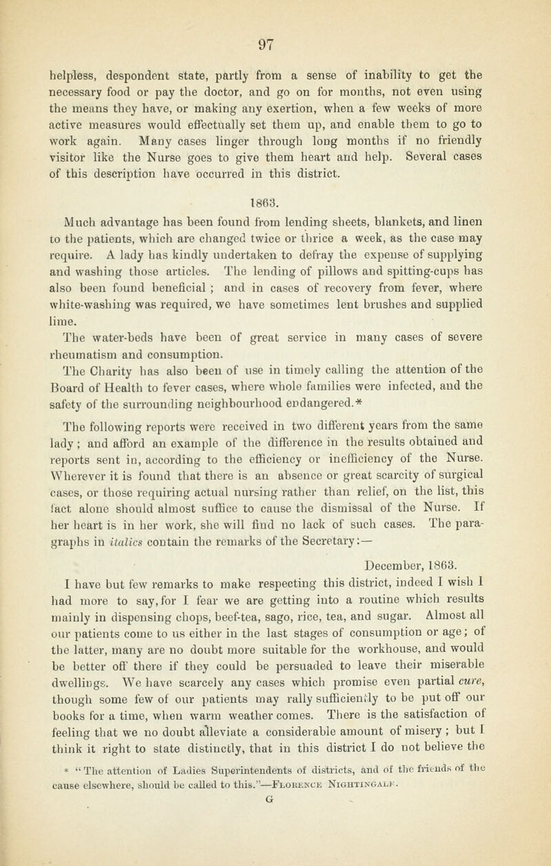 helpless, despondent state, partly from a sense of inability to get the necessary food or pay the doctor, and go on for months, not even using the means they have, or making any exertion, when a few weeks of more active measures would effectually set them up, and enable them to go to work again. Many cases linger through long months if no friendly visitor like the Nurse goes to give them heart and help. Several cases of this description have occurred in this district. 1863. Much advantage has been found from lending sheets, blankets, and linen to the patients, which are changed twice or thrice a week, as the case may require. A lady has kindly undertaken to defray the expense of supplying and washing those articles. The lending of pillows and spitting-cups has also been found beneficial ; and in cases of recovery from fever, where white-washing was required, we have sometimes lent brushes and supplied lime. The water-beds have been of great service in many cases of severe rheumatism and consumption. The Charity has also been of use in timely calling the attention of the Board of Health to fever cases, where whole families were infected, and the safety of the surrounding neighbourhood endangered.* The following reports were received in two different years from the same lady ; and aflPord an example of the difference in the results obtained and reports sent in, according to the efficiency or inefficiency of the Nurse. Wherever it is found that there is an absence or great scarcity of surgical cases, or those requiring actual nursing rather than relief, on the list, this lact alone should almost suffice to cause the dismissal of the Nurse. If her heart is in her work, she will find no lack of such cases. The para- graphs in italics contain the remarks of the Secretary:— December, 1863. I have but few remarks to make respecting this district, indeed I wish 1 had more to say, for I fear we are getting into a routine which results mainly in dispensing chops, beef-tea, sago, rice, tea, and sugar. Almost all our patients come to us either in the last stages of consumption or age; of the latter, many are no doubt more suitable for the workhouse, and would be better ofi' there if they could be persuaded to leave their miserable dwellings. We have scarcely any cases which promise even partial cure, though some few of our patients may rally sufficiently to be put off our books for a time, when warm weather comes. There is the satisfaction of feeling that we no doubt alleviate a considerable amount of misery; but I think it right to state distinctly, that in this district I do not believe the *  Tlie attention of Ladies Superintendents of districts, and of the frieuds of the cause elsewhere, should be called to this.—Florence Nightingale. G