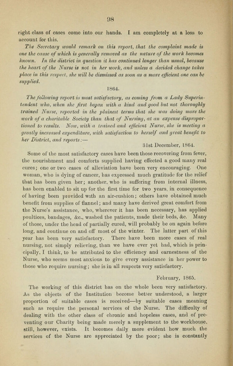 right class of cases come into our hands. I am completely at a loss to account for this. The Secretary would remark on this report, that the Gom2')laint made is one the cause of which is generally removed as the nature of the work becomes knoivn. In the district in question it has continued longer than usual, because the heart of the Nurse is not in her work, and unless a decided change takes place in this respect, she tvill be dismissed as soon as a more efficient one can be supplied. 1864. The following report is most satisfactory, as coming from a Lady Superin- tendent who, when she first began with a kind and good but not thoroughly trained Nurse, reported in the jdainest terms that she was doing more the work of a charitable Society than that of Nursing, at an expense dispropor- tioned to results. Noiv, with a trained and efficient Nurse, she is meeting a greatly increased expenditure, with satisfaction to herself and great benefit to her District, and reports:— 3ist December, 1864. Some of the most satisfactory cases have been those recovering from fever, the nourishment and comforts supplied having effected a good many real cures; one or two cases of alleviation have been very encouraging. One woman, who is dying of cancer, has expressed much gratitude for the relief that has been given her; another, who is suffering from internal illness, has been enabled to sit up for the first time for two years, in consequence of having been provided with an air-cushion; others have obtained much benefit from supplies of flannel; and many have derived great comfort from the Nurse's assistance, who, wherever it has been necessary, has applied poultices, bandages, &c., washed the patients, made their beds, &c. Many of those, under the head of partially cured, will probably be on again before long, and continue on and off most of the winter. The latter part of this year has been very satisfactory. There have been more cases of real nursing, not simply relieving, than we have ever yet had, which is prin- cipally, I think, to be attributed to the efficiency and earnestness of the Nurse, who seems most anxious to give every assistance in her jiower to those who require nursing; she is in all respects very satisfactory. February, 1865. The working of this district has on the whole been very satisfactory. As the objects of the Institution become betler understood, a larger proportion of suitable cases is received—by suitable cases meaning such as require the personal services of the Nurse. The difficulty of dealing with the other class of chronic and hopeless cases, and of pre- venting our Charity being made merely a supplement to the workhouse, still, however, exists. It becomes daily more evident how much the services of the Nurse are appreciated by the poor; she is constantly