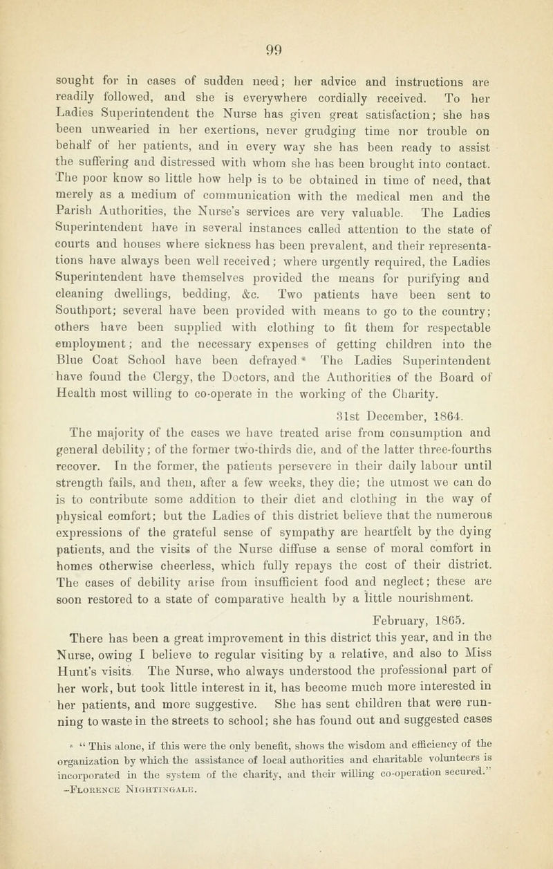 sought for in cases of sudden need; her advice and instructions are readily followed, and she is everywhere cordially received. To her Ladies Superintendent the Nurse has given great satisfaction; she has been unwearied in her exertions, never grudging time nor trouble on behalf of her patients, and in every way she has been ready to assist the suffering and distressed with whom she has been brought into contact. The poor know so little how help is to be obtained in time of need, that merely as a medium of communication with the medical men and the Parish Authorities, the Nurse's services are very valuable. The Ladies Superintendent have in several instances called attention to the state of courts and houses where sickness has been prevalent, and their representa- tions have always been well received; where urgently required, the Ladies Superintendent have themselves provided the means for purifying and cleaning dwellings, bedding, &c. Two patients have been sent to Southport; several have been provided with means to go to the country; others have been supplied with clothing to fit them for respectable employment; and the necessary expenses of getting children into the Blue Coat School have been defrayed* The Ladies Superintendent have found the Clergy, the Doctors, and the Authorities of the Board of Health most willing to co-operate in the working of the Charity. 31st December, 1864. The majority of the cases we have treated arise from consumption and jfeneral debility; of the former two-thirds die, and of the latter three-fourths recover. In the former, the patients persevere in their daily labour until strength fails, and then, after a few weeks, they die; the utmost we can do is to contribute some addition to their diet and clothing in the way of physical comfort; but the Ladies of this district believe that the numerous expressions of the grateful sense of sympathy are heartfelt by the dying patients, and the visits of the Nurse diffuse a sense of moral comfort in homes otherwise cheerless, which fully repays the cost of their district. The cases of debility arise from insufBcient food and neglect; these are soon restored to a state of comparative health by a little nourishment. February, 1865. There has been a great improvement in this district this year, and in the Nurse, owing I believe to regular visiting by a relative, and also to Miss Hunt's visits. The Nurse, who always understood the professional part of her work, but took little interest in it, has become much more interested in her patients, and more suggestive. She has sent children that were run- ning to waste in the streets to school; she has found out and suggested cases «  This alone, if this were the only benefit, shows the wisdom and efficiency of the organization by which the assistance of local authorities and charitable volunteers is incorporated in the system of the charity, and tlieir wUling co-operation secur'ed. -Florence Nightingale.