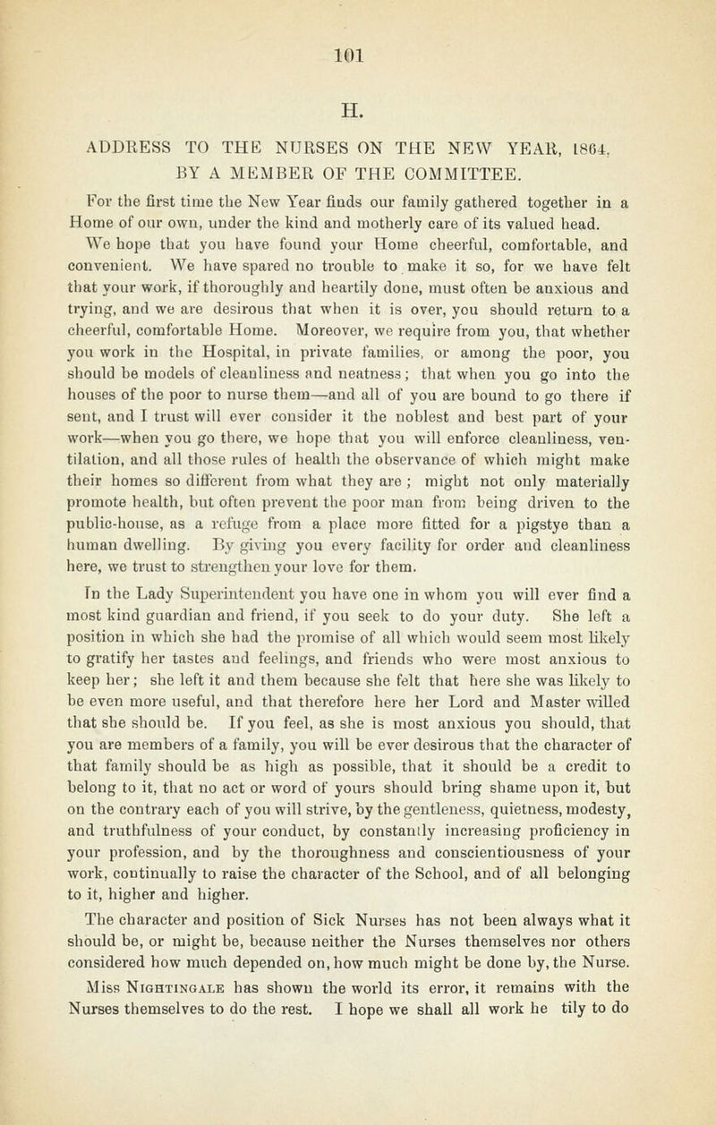 H. ADDRESS TO THE NURSES ON THE NEW YEAR, 1864, BY A MEMBER OF THE COMMITTEE. For the first time the New Year finds our family gathered together in a Home of our own, under the kind and motherly care of its valued head. We hope that you have found your Home cheerful, comfortable, and convenient. We have spared no trouble to make it so, for we have felt that your work, if thoroughly and heartily done, must often be anxious and trying, and we are desirous that when it is over, you should return to a cheerful, comfortable Home. Moreover, we require from you, that whether you work in the Hospital, in private families, or among the poor, you should be models of cleanliness and neatness; that when you go into the houses of the poor to nurse them—and all of you are bound to go there if sent, and I trust will ever consider it the noblest and best part of your work—when you go there, we hope that you will enforce cleanliness, ven- tilation, and all those rules of health the observance of which might make their homes so different from what they are ; might not only materially promote health, but often pi-event the poor man from being driven to the public-house, as a refuge from a place more fitted for a pigstye than a human dwelling. By giving you every facility for order and cleanliness here, we trust to strengthen your love for them. Tn the Lady Superintendent you have one in whom you will ever find a most kind guardian and friend, if you seek to do your duty. She left a position in which she had the promise of all which would seem most likely to gratify her tastes and feeUngs, and friends who were most anxious to keep her; she left it and them because she felt that here she was liliely to be even more useful, and that therefore here her Lord and Master willed that she should be. If you feel, as she is most anxious you should, tliat you are members of a family, you will be ever desirous that the character of that family should be as high as possible, that it should be a credit to belong to it, that no act or word of yours should bring shame upon it, but on the contrary each of you will strive, by the gentleness, quietness, modesty, and truthfulness of your conduct, by constantly increasing proficiency in your profession, and by the thoroughness and conscientiousness of your work, continually to raise the character of the School, and of all belonging to it, higher and higher. The character and position of Sick Nurses has not been always what it should be, or might be, because neither the Nurses themselves nor others considered how much depended on, how much might be done by, the Nurse. Miss Nightingale has shown the world its error, it remains with the Nurses themselves to do the rest. I hope we shall all work he tily to do