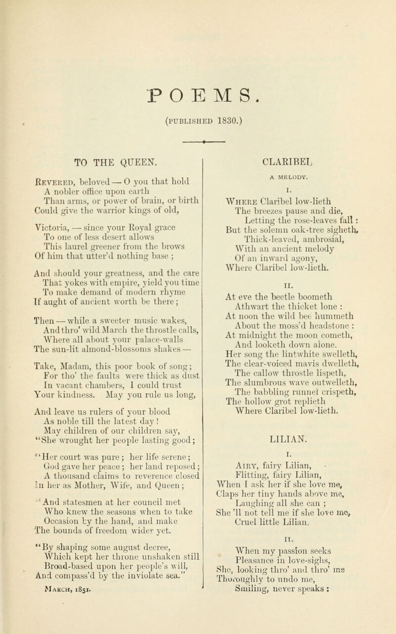 POEMS. (published 1830.) TO THE QUEEN. Revered, beloved — 0 you that liold A nobler office upon earth Than arms, or power of brain, or birth Could give the warrior kings of old, Victoria, — since j^our Royal grace To one of less desert allows This laurel greener from the brows Of him that utter'd nothing base ; And should your greatness, and the care That yokes with empire, yield you time To make demand of modern rhyme If aught of ancient worth be there; Then — while a sweeter music wakes, And thro' wild March the throstle calls, Where all about your palace-walls The sun-lit almond-blossoms shakes — Take, Madam, this poor book of song; For tho' the faults were thick as dust In vacant chambers, I could trust Your kindness. May you rule us long. And leave us rulers of your blood As noble till the latest day! May children of our children say, She wrought her people lasting good; Her court was pure; her life serene; God gave her peace; her land reposed; A thousand claims to reverence closed In her as Mother, Wife, and Queen ; ''And statesmen at her council met Who knew the seasons when to take Occasion by the hand, and make The bounds of freedom wider yet. By shaping some august decree. Which kept her throne unshaken still Broad-based upon her people's will, And compass'd by the inviolate sea. March, 1851. CLARIBEL A MELODY. 1. Where Claribel low-lieth The breezes pause and die, Letting the rose-leaves fall: But the solemn oak-tree sigheth, Tliick-leaved, ambrosial, With an ancient melody Of an inward agony. Where Claribel low-lieth. At eve the beetle boometh Athwart the thicket lone : At noon the wild t)cc- hummeth About the moss'd lieadstonci: At midnight the moon cometh. And looketh down aione. Her song the lintwhite swelletli. The clear-voiced mavis dwelleth, The callow throstle lispeth. The slumbrous wave outwelleth, The babbling runnel crispeth. The hollow grot replieth Where Claribel low-lieth. LILIAN. Airy, fairy Lilian, Flitting, fairy Lilian, When I ask her if she love me. Claps her tiny hands above me. Laughing all she can ; She '11 not tell me if she love me. Cruel little Lilian, When my passion seeks Pleasance in love-sighs, She, looking thro' and thro' me Thutoughly to lando me. Smiling, never speaks: