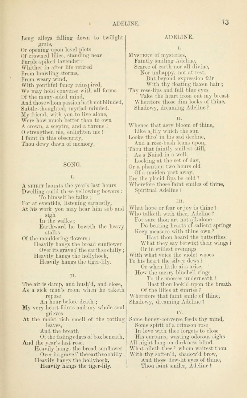 ADELINE. Long alleys falling down to twilight grots, Or opening upon level plots Of crowned lilies, standing near Purple-spiked lavender : Whither in after life retired From brawling storms, From weary wind, With youthful fancy reinspired. We may hold converse with all forms Of the many-sided mind. And those whom passion hath not blinded, Subtle-thoughted, myriad-minded. My friend, with you to live alone, Were how much better than to own A crown, a sceptre, and a throne ! 0 strengthen me, enlighten me ! 1 faint in this obscurity. Thou dewy dawn of memory. SONG. A SPIRIT haunts the year's last hours Dwelling amid th 'se yellowing bowers : To himself he talks ; For at eventide, listening earnestly. At his work you may hear him sob and sigh In the walks ; Earthward he boweth the heavy stalks Of the mouldering flowers : Heavily hangs the broad sunflower Over its grave i' the earth so chilly ; Heavily hangs the hollyhock, Heavily hangs the tiger-lily. The air is damp, and hush'd, and close. As a sick man's room when he taketh repose An hour before death ; My very heart faints and my whole soul grieves At the moist rich smell of the rotting leaves, And the bi-eath Of the fading edges of box beneath. And the year's last rose. Heavily hangs the broad sunflower Over its grave i' the earth so chilly; Heavily hangs the hollyhock. Heavily hangs the tiger-lily. ADELINE. Mystery of mysteries, Faintly smiling Adeline, Scarce of earth nor all divine, Nor unhappy, nor at rest, But beyond expression fair With thy floating flaxen hair; Thy rose-lips and full blue eyes Take the heart from out my breast Wherefore those dim looks of thine, Shadowy, dreaming Adeline ? Whence that aery bloom of thine, Like a,lily which the sun Looks thro' in his sad decline, And a rose-bush leans upon, Thou that faintly smilest still, As a Naiail in a well, Looking at the set of day. Or a phantom two hours old Of a maiden past away. Ere the jdaeid lips be cold ? Wherefore those faint smiles of thine, S[)iritual Adeline ? What hope or fear or joy is thine ? Who talketh with thee, Adeline ? For sure thou art not all.alone : Do beating hearts of salient springs Keep measure with thine own ? Hast thou heard the butterflies What they say betwixt their wings ? Or in stillest evenings With what voice the violet wooes To his heart the .silver dews ? Or when little airs arise. How the merry bluebell rings To the mosses underneath ? Hast tho\i look'd upon the breath Of the lilies at sunrise ? Wherefore that faint smile of thine, Shadowv, dreaming Adeline ? Some honey-converse feeds thy mind, Some spirit of a crimson rose In love with thee forgets to close His curtains, wasting odorous sighs All night long on darkness blind. What aileth thee ? whom waitest thou With thy soften'd, shadow'd brow, And those dew-lit eyes of thine. Thou faint smiler, Adeline ?
