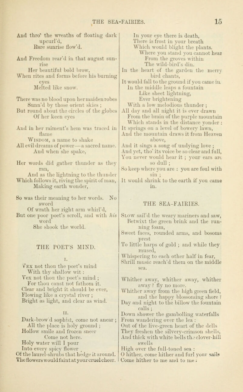 And thro* the wreaths of floating dark upciui'd, Rare sunrise flow'd. And Freedom rear'J in that august sun- rise Her beautiful bold brow, When rites and forms before his burning eyes Melted like snow. There was no blood upon her maiden robes Sunn'd by those orient skies ; But round about the circles of the globes Of her keen ej'es And in her miment's hem was traced in llame Wisdom, a name to shake All evil dreams of power—a sacred name. And when she spake, Her words did gatlier thunder as they ran, And as the lightning to the thtmder Which follows it, riving the spirit of man. Making earth wonder, So was their meaning to lier Mords. No sword Of wrath her right arm whirl'd, But one poor poet's scroll, and with his word She shook the world. THE POET'S MIND. Vex not thou the poet's mind With thy shallow wit : Vex not tho\i the poet's mind ; For tliou canst not fathom it. Clear and bright it should be ever, Flowing like a crystal river ; Bright as light, and clear as wind. Dark-brow d sophist, come not anear ; All tlie place is holy ground ; Hollow smile and frozen sneer Come not here. Holy water will I pour Into every spicy flower _ Of the laurel-shrubs that hedge it around. The flowers would faint at your cruel cheer. 1 n your eye there is death, There is frost in your breath Which would blight the plants. Where you stand you cannot hear From the groves within The wild-bird's din. In the heart of the garden the merry bird chants. It would fall to the ground if you came in. In the middle leaps a fountaiix Like sheet lightning, Ever brightening With a low melodious thunder ; All day and all night it is ever drawn From the brain of the purple mountain Which stands in the distance j'onder : It springs on a level of bowery lawn, And the mountain draws it from Heaven above, And it sings a song of undying love ; And yet, tho' its voice be so clear and full, Vou never would hear it ; your ears art so dull ; So keep wheie you are : you are foul with sin ; It would shrink to the earth if you came in. THE SEA-FAIRIES. Slow sail'd the weary mariners and saw, Betwi.vt the green brink and the run- ning foam. Sweet faces, rounded arms, and bosoms prest To little harps of gold ; and while they museil. Whispering to each other half in fear, Shrill music reach'd them on the middle sea. Whither away, whither away, whither away { fly no more. Whither away from the high green field, and the happy blossonnng .shore '! Day and night to the billow the fountain calls ; Down shower the gambolling waterfalls From wandering over the lea : Out of the live-green heart of the dells They freshen the silvery-crimson shells. And thick with white bells th.? clover-hill swells High over the full-toned sea : 0 hither, come hither and furl your sails Come hither to me and to me ;