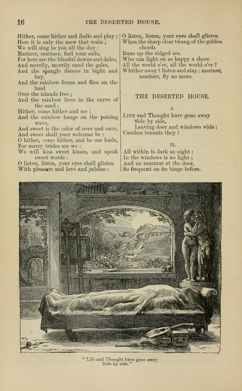 Hither, come hither and frolic and play ; Here it is only the mew that waiis ; We will sing to you all the day : Mariner, mariner, furl your sails, For here are the blissful downs and dales, And merrily, merrily carol the gales, And the spangle dances in bight and bay. And the rainbow forms and flies on the land Over the islands free ; And the rainbow lives in the curve of the sand ; Hither, come hither and see ; And the rainbow hangs on the poising wave, And sweet is the color of cove and cave. And sweet shall your welcome be : 0 hither, come hither, and be our lords. For merry brides are we : We will kiss sweet kisses, and speak sweet words : 0 listen, listen, your eyes shall glisten With pleasure and love and jubilee : 0 listen, listen, your eyes shall glisten When the sharp clear twang of the golden chords Runs up the ridged sea. Who can light on as happy a shore All the world o'er, all the world o'er ? Whither away ? listen and stay: mariner, mariner, liy no more. THE DESERTED HOUSE. Life and Thought have gone away Side by side. Leaving door and windows wide : Careless tenants they ! All within is dark as night: In the windows is no light; And no murmur at the door, So frequent on its hinge before.  Lifs and Thought have gone away Side by side.