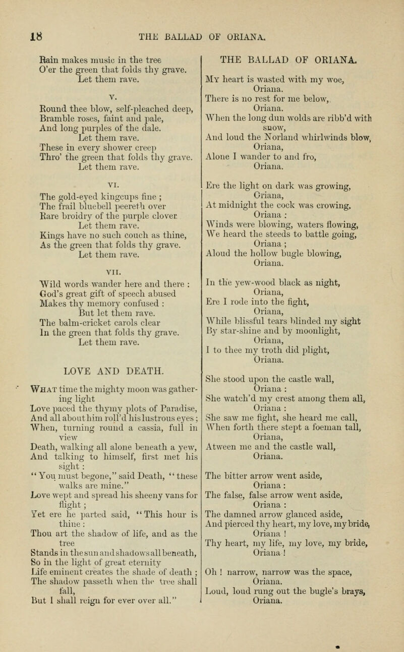 Bain makes music in the tree O'er the green that folds thy grave. Let them rave. Round thee blow, self-pleached deep, Bramble roses, faint and pale. And long purples of the dale. Let them rave. These in every shower creep Thro' the green that folds thy grave. Let them rave. The gold-eyed kingcups fine ; The frail bluebell peereth over Rare broidry of the purple clover Let them rave. Kings have no such couch as thine. As the green that folds thy grave. Let them rave. Wild words wander here and there God's great gift of speech abused Makes thy memory confused : But let them rave. The balm-cricket caiols clear In the gi-een that folds thy grave. Let them rave. LOVE AND DEATH. What time the mighty moon was gather- ing light Love paced the thymy plots of Paradise, And ail about him roll'd liis lustrous eyes; When, turning round a cassia, full in view Death, walking all alone beneath a yew. And talking to himself, first met his sight: *' You must begone, said Death,  tliese walks are mine. Love wept and spread his sheeny vans for flight; Yet ere he parted said, This hour is thine: Thou art the shadow of life, and as the tree Stands in the sun and shadows all beneath, So in the light of great eternity Life eminent creates the shade of death ; The shadow passetli when the Uee shall fall, But 1 shall reign for ever over all. THE BALLAD OF ORIANA. My heart is wasted with my woe, Oriana. There is no rest for me below, Oriana. Wlien the long dun wolds are ribb'd with snow, And loud the Norland M'lmiwinds blow, Oriana, Alone I wander to and fro, Oriana. Ere the light on dark was gi-owing, Oriana, At midnight the cock was crowing, Oriana : Winds were blowing, waters flowing, We heard the steeds to battle going, Oriana ; Aloud the hollow bugle blowing, Oriana. In the yew-wood black as night, Oriana, Ere I rode into the fight, Oriana, While blissful tears blinded my sight By star-shine and by moonlight, Oriana, 1 to thee my troth did plight, Oriana. She stood upon the castle wall, Oriana : She watch'd my crest among them all, Oriana : She saw me fight, she heard me call, When fortli there stept a foemau tall, Oriana, Atween me and the castle wall, Oriana. The bitter arrow went aside, Oriana: The false, false arrow went aside, Oriana : Tlie damned arrow glanced aside, And pierced thy lieart, my love, my bride, Oriana ! Thy heart, my life, my love, my bride, Oriana ! Oh ! narrow, narrow was the space, Oriana. Loud, loud rung out the bugle's brays, Oriana.