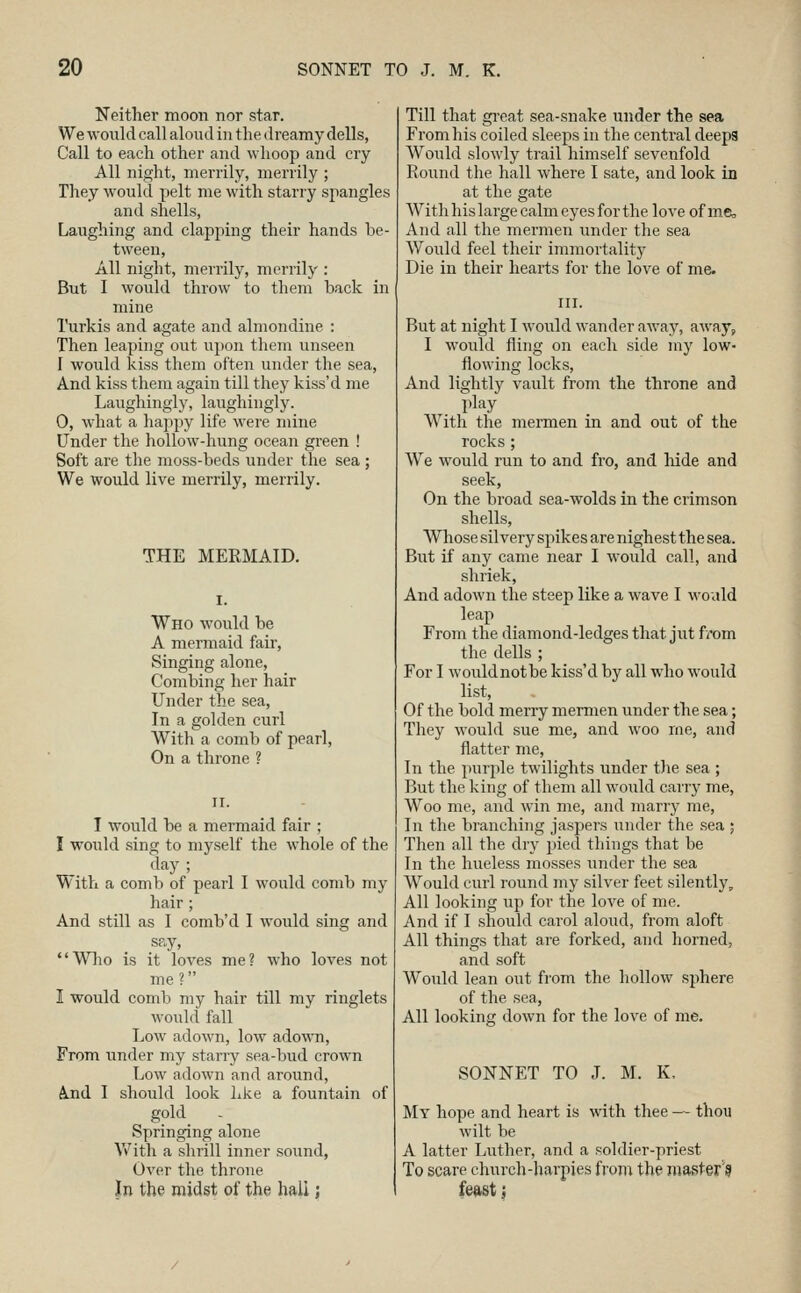 Neither moon nor star. We wonld call aloud in the dreamy dells, Call to each other and whoop and cry All night, merrily, merrily ; They would pelt me with starry spangles and shells, Laughing and clapping their hands be- tween, All night, merrily, merrily : But I would throw to them back in mine Turkis and agate and almoiidine : Then leaping out upon them unseen I would kiss them often under the sea, And kiss them again till they kiss'd me Laughingly, laughingly. 0, what a happy life were mine Under the hollow-hung ocean green ! Soft are the moss-beds under the sea ; We would live merrily, merrily. THE MERMAID. Who would be A mermaid fair, Singing alone. Combing her hair Under the sea. In a golden curl With a comb of pearl. On a throne ? T would be a mermaid fair ; I would sing to myself the whole of the day ; With a comb of pearl I would comb my hair ; And still as I comb'd I would sing and say, Who is it loves me? who loves not me ? I would comb my hair till my ringlets would fall Low adown, low adown, From under my starry sea-bud crown Low adown and around, A.nd I should look hke a fountain of gold Springing alone \Vith a shrill inner sound, Over the throne In the midst of the hall j Till that gi'cat sea-snake under the sea From his coiled sleeps in the central deeps Would slowly trail himself sevenfold Round the hall where I sate, and look in at the gate With his large calm eyes for the love of me, And all the mermen under the sea Would feel their immortality Die in their hearts for the love of me. But at night I would wander away, away, I would fling on each side my low- flowing locks. And lightly vault from the throne and play With the mermen in and out of the rocks ; We would run to and fro, and hide and seek, On the broad sea-wolds in the crimson shells, Whose silvery spikes are nighest the sea. But if any came near I would call, and shriek. And adown the steep like a wave I would leap From the diamond-ledges that jut from the dells ; For I wouldnotbe kiss'd by all who would list. Of the bold merry mermen under the sea; They would sue me, and woo me, and flatter me, In the purple twilights under the sea ; But the king of them all would carry me. Woo me, and win me, and marry me. In the branching jaspers under the sea ; Then all the dry pied things that be In the hueless mosses under the sea Would curl round my silver feet silently. All looking up for the love of me. And if I should carol aloud, from aloft All things that are forked, and horned, and soft Would lean out from the hollow sphere of the sea, All lookins; down for the love of me. SONNET TO J. M. K, My hope and heart is with thee — thou wilt be A latter Luther, and a soldier-priest To scare church-harpies from the master'g fedst i