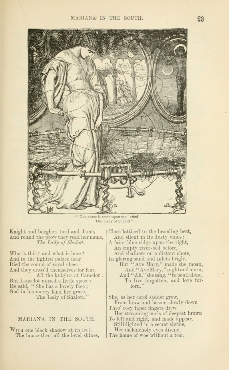 MARIANA IN THE SOUTH. 2d  ■ The curse is come upon nie. cried The Lady of Shalott. Knight and burgher, lord and dame, And louud the prow they read her name. The Lady of Shalott. Who is this ? and what is here ? And in the lighted palace near Died the sound of royal cheer ; And they cross'd themselves for fear, All the knights at Camelot: But Lancelot mused a little space ; He said,  She has a lovely face ; God in his mercy lend her gi'ace, The Lady of Shalott. MARIANA IX THE SOUTH. With one black shadow at its feet. The house thro' aU the level shines, Close-latticed to the brooding heat. And silent in its dusty -sines : A faint-blue ridge upon the right, An empty river-bed before, And shallows on a distant shore^ In glaring sand and inlets bright. But Ave Mary, made she moan, And'' Ave JIary, night and monij AndAh,she sang,  to be all alone. To live forgotten, and love for- lorn. She, as her carol sadder grew, From brow and bosom slowly down Thro' rosy taper fingers drew Her streaming curls of deepest brown To left and right, and made appear, Still-lighted in a secret shrine. Her melancholy eyes divine, The home of woe without a tear.