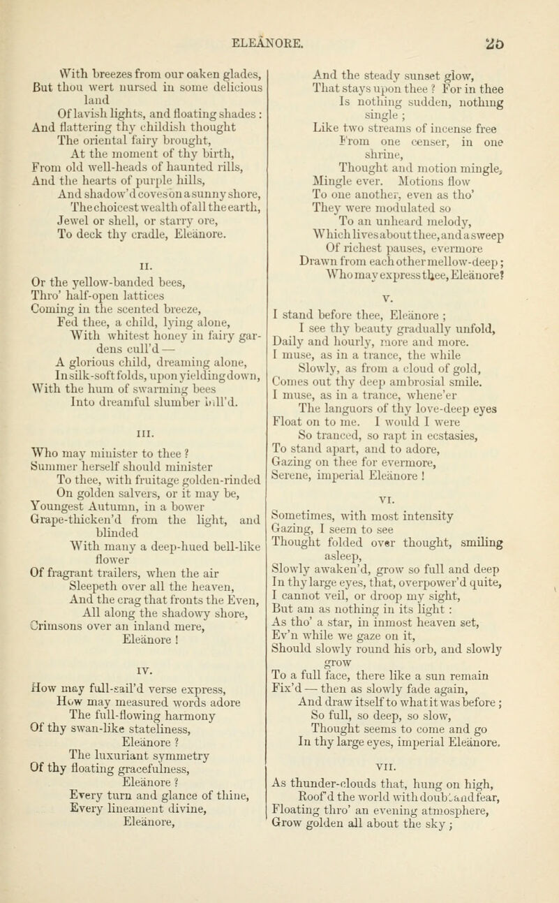With breezes from our oaken glades, But thou wert nursed in some delicious laud Of lavish lights, and floating shades : And flattering thy childish thought The oriental fairy brought, At the moment of thy birth, From old well-heads of haunted rills. And the hearts of pur[)le liills. And shadow'd coveson asuuny shore, The choicest wealth of all the earth, Jewel or shell, or starry ore. To deck thy cradle, Eleiinore. Or the yellow-banded bees, Thro' half-open lattices Coming in the scented breeze, Fed thee, a child, lying alone, With whitest honey in fairy gar- dens cull'd — A glorious child, dreaming alone, Insilk-soft folds, uponyieldingdown, With the hum of swarming bees Into dreamful slumber inU'd. Who may minister to thee ? Summer herself should minister To thee, with fruitage golden-rinded On golden salvers, or it may be. Youngest Autumn, in a bower Grape-thicken'd from the light, and blinded With many a deep-hued bell-like flower Of fragrant trailers, when the air Sleepeth over all the heaven. And the crag that fronts the Even, All along the shadowy shore. Crimsons over an inlanel mere, Eleanore ! How may full-sail'd verse express, Hi.w may measured words adore The full-flowing harmony Of thy swan-like stateliness, Eleanore ? The luxuriant symmetry Of thy floating gracefulness, Eleanore ? Every turn and glance of thine, Every lineament divine, Eleanore, And the steady sunset glow, That stays upon thee ? For in thee Is nothing sudden, nothing single ; Like two streams of incense free i'rom one censer, in one shrine, Thought and motion mingle. Mingle ever. Motions flow To one another, even as tho' They were modulated so To an unheard melody, W hich lives about thee, and a sweep Of richest pauses, evermore Drawn from each other mellow-deep; Who may exjjress tljee, Eleanore? I stand before thee, Eleanore ; I see thy beauty gradually unfold, Daily and hourly, more and more. I muse, as in a trance, the while Slowly, as from a cloud of gold. Comes out thy deep ambrosial smile. 1 muse, as in a trance, whene'er The languors of thy love-deep eyes Float on to me. I would I were So tranced, so rapt in ecstasies, To stand apart, and to adore. Gazing on thee for evennore, Serene, imperial Eleanore ! Sometimes, with most intensity Gazing, I seem to see Thought folded ov«r thought, smiling asleep. Slowly awaken'd, grow so full and deep In thy large eyes, that, overpower'd quite, I cannot veil, or droop my sight, But am as nothing in its light : As tho' a star, in inmost heaven set, Ev'n while we gaze on it, Should slowly round his orb, and slowly grow To a full face, there like a sun remain Fix'd — then as slowly fade again. And draw itself to what it was before ; So full, so deep, so slow. Thought seems to come and go In thy large eyes, imperial Eleanore. VII. As thunder-clouds that, hung on high, Roof d the world with doub Land fear, Floating thro' an evening atmosphere, Grow golden all about the sky;