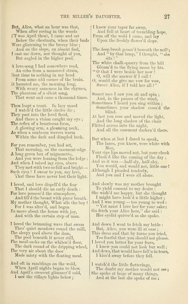 But, Alice, what an hour was that, AVTieu after roving in the woods ('T was April then), I cunie and sat Below the chestnuts, when their buds Were glistening to the breezy blue ; And on the slope, an absent fool, 1 cast me down, nor thought of you. But angled in the higher pool. 4 love-song I had somewhere read, An echo tVom a measured strain, Beat time to notliing in my head From some odd corner of the brain. It haunted me, the morning long. With weary sameness in the rhymes, The phantom of a silent .song. That went and came a thousand times. Then leapt a trout. In lazy mood I watch'd the little circles die ; They past into the level flood. And there a vision caught my eye ; The reflex of a beauteous form, A glowing arm, a gleaming neck, As when a sunbeam wavers warm Within the dark and dimpled beck. For you rememlter, you had set. That morning, on the casement-edge A long green box of mignonette. And you were leaning from the ledge : And when I raised my eyes, above They met with two so full and bright — Such eyes ! I swear to you, my love. That these have never lost their light. I loved, and love dispell'd the fear That I should die an early death : For love possess'd the atmosphere. And fill'd the breast with purer breath. My mother thought. What ails the boy ? For 1 was alter'd, and began To move about the house with joy. And with the certain step of man. I loved the biimming wave that swam Thro' quiet meadows round the mill. The sleepy pool above the dam, The pool beneath it never still, The meal-sacks on the whiten'd floor. The dark round of the dripping wheel, The very air about the door Made misty with the floating meal. And oft in ramblings on the wold. When April nights began to blow, And April's crescent glimmer'd cold, I saw the villajre lights below ; I knew your taper far away. And full at heart of trembling hope, Froni ott' tiie wold 1 came, and lay Upon the freshly-flower'd slope. The deep brook groan'd beneath the mill; And by that lamp, 1 thought, she sits ! The white chalk-quarry from the hill Gieam'd to the flying moon by flts. 0 that I were beside her now ! 0, will she answer if I call l 0, would she give me vow for vow, Sweet Alice, if I told her all ? Soniefmes I saw you sit and spin ; And, in the pauses of the wind. Sometimes I heard you sing within ; Sometimes your shadow cross'd the blind. At last you rose and moved the light, And the long shadow of the chair Flitted across into the night. And all tlie casement darken'd there. But when at last I dared to speak. The lanes, you know, were white with May, Your ripe lips moved not, but your cheek Flush'd like the coming of the day ; And so it was — half-sly, half-shy. You would, and would not, little one ! Although I pleaded tenderly. And you and I were all alone. And slowly was my mother brought To yield consent to my desire : She wish'd me happy, but she thought I might have look'd a little higher ; And I was young — too young to wed : Yet must I love her for your sake; Go fetch your Alice here, she said : Her eyelid quiver'd as she spake. And down 1 went to fetch my bride : But, Alice, you were ill at ease ; This dress and that by turns you tiied. Too fearful that you should not please. 1 loved you better for your fears, I knew you could not look but well; And dews, that would have fall'n in tears, I kiss'd away before they fell. I watch'd the little flutterings. The doubt my mother would not see} She spoke at large of many things. And at the last she spoke of me ;