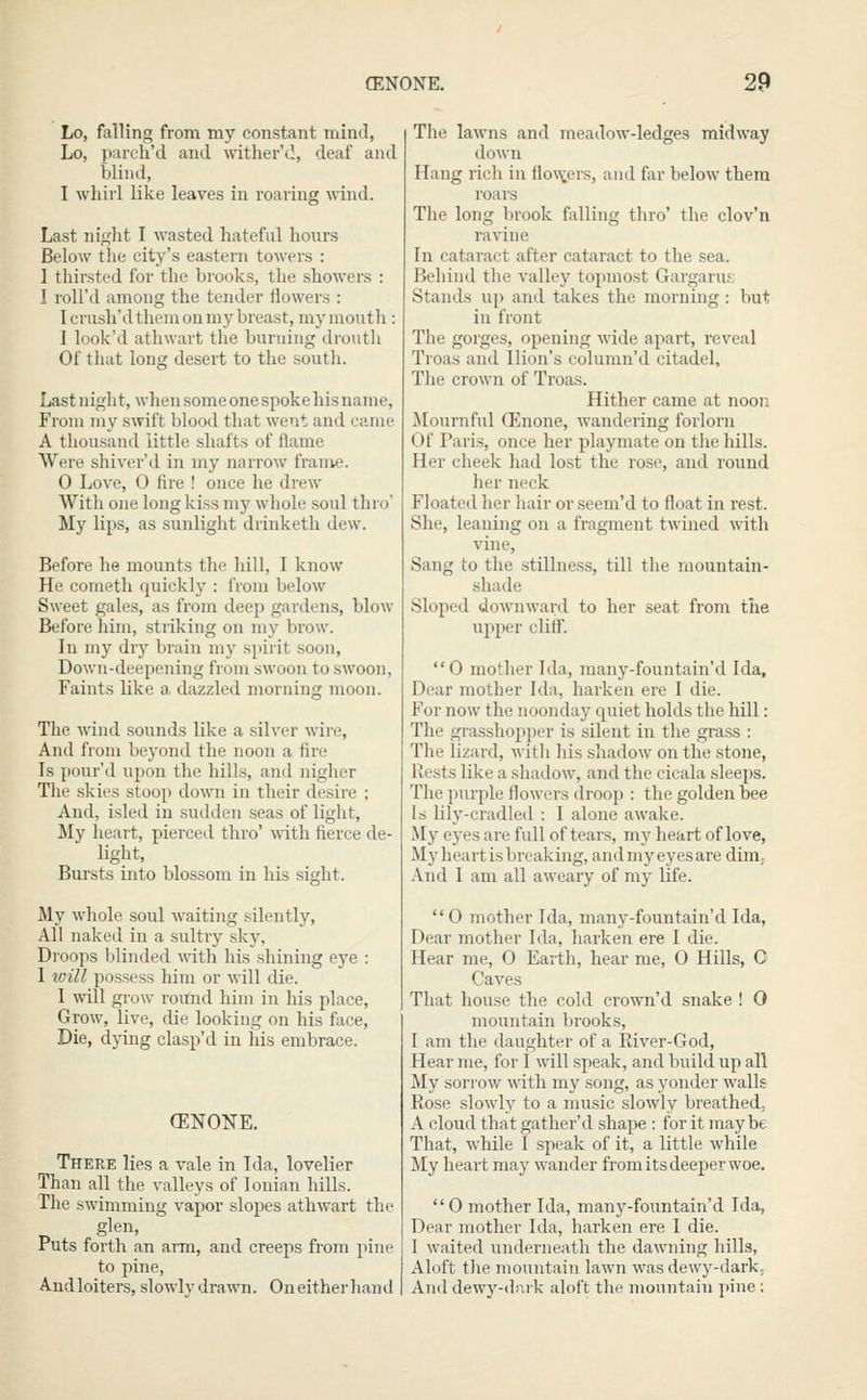 Lo, falling from my constant mind, Lo, parch'd and wither'd, deaf and blind, I whirl like leaves in roaring wind. Last ni^ht I wasted hateful hours Below the city's eastern towers : 1 thirsted for the brooks, the showers : I roU'd among the tender ilowers : Icrush'd them on my breast, my mouth : I look'd athwart the burning droutli Of that long desert to the south. Last night, when some one spoke his name. From my swift blooil that went and came A thousand little .shafts of fianie Were shiver'd in my narrow frame. 0 Love, 0 fire ! once he drew With one long kiss my wliole soul thro' My lips, as sunlight drinketh dew. Before he mounts the liill, I know He Cometh quicklj'^: from below Sweet gales, as from deep gardens, blow Before him, striking on my brow. In my dry brain my spirit soon, Down-deepening from swoon to swoon, Faints like a dazzled morning moon. The wind sounds like a silver wire, And from beyond the noon a fire Is pour'd upon the hills, and niglier The skies stoop down in their desire ; And, isled in sudden seas of light. My heart, pierced thro' with fierce de- light, Bui'sts into blossom in his sight. My whole soul waiting silently, All naked in a sultry sky, Droops blinded with his shining eye : 1 ivill possess him or will die. 1 will grow round him in his place, Grow, live, die looking on his face. Die, dying clasp'd in his embrace. (ENONE. There lies a vale in Ida, lovelier Than all the valleys of Ionian hills. The swimming vapor slopes athwart the glen. Puts forth an arm, and creeps from pine to pine, Andloiters, slowlv drawn. On either liand The lawns and meadow-ledges midway down Hang rich in fio\>:ers, and far below them roars The long brook filling thro' the clov'n ravine In cataract after cataract to the sea. Behind the valley topmost Gargarufj Stands up and takes the morning : but in front The gorges, opening wide apart, reveal Troas and Ilion's column'd citadel. The crown of Troas. Hither came at noon Mournful (Enone, wandering forlorn Of Pai-i.s, once her playmate on the hills. Her cheek had lost the rose, and round her neck Floated her liair or seeni'd to float in rest. She, leaning on a fragment twined with vine, Sang to the stillness, till tlie mountain- shade Sloped downward to her seat from the upper cliff. 0 mother Ida, many-fountain'd Ida, Dear mother Ida, barken ere I die. For now the noonday quiet holds the hill: The grassho2ii)er is silent in the grass : The lizard, witli his shadow on the stone. Rests like a shadow, and the cicala sleeps. The purple flowers droop : the golden bee Is lily-cradled : I alone awake. My eyes are full of tears, my heart of love. My heart is breaking, and my eyes are dim. And I am all aweary of my life.  0 mother Ida, many-fountain'd Ida, Dear mother Ida, barken ere I die. Hear me, 0 Earth, hear me, 0 Hills, C Caves That house the cold crown'd snake ! 0 mountain brooks, I am the daughter of a River-God, Hear me, for I will .speak, and build up all My sorrow with my song, as yonder walls Rose slowly to a music slowly breathed, A cloud that gather'd shape: for it maybe That, while I speak of it, a little while My heart may wander from its deeper woe. 0 mother Ida, many-fountain'd Ida, Dear mother Ida, barken ere I die. I waited imderneath the dawning hills. Aloft tlie mountain lawn was dewy-dark. And dewy-dark aloft the mountain pine :