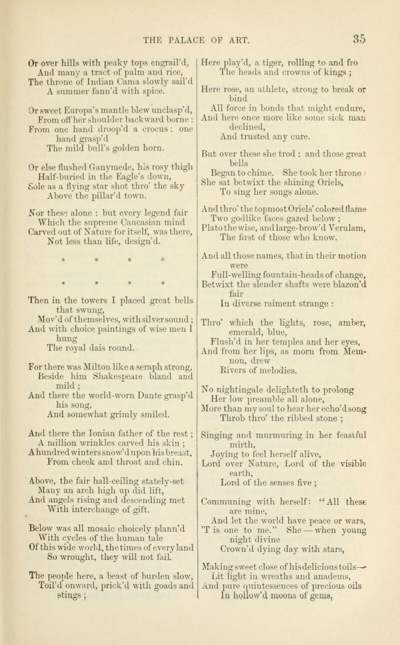 Or over hills with peaky tops engrail'd, And many a tract ol palm and rice, The throne of Indian Cania slowly sail'd A summer fanu'd witli spice. Or sweet Europa's mantle blew unclasp'd, From ott'her slioulder backward borne : From one hand droop'd a crocus: one hand grasp'd The mild bull's golden horn. Or else flushed Ganymede, his rosy thigh Half-buried in the Eagle's down, Sole as a flying star shot thro' the sky Above the pillar'd town. ^or these alone : but every legend fair Which the supreme Caucasian mind Carved out of Nature for itself, was there, Not less than life, design'd. Then in the towers I placed great bells that swung, Mov'd of themselves, with silver sound; And with choice paintings of wise men I hung Tlie royal dais round. For there was Milton like a seraph strong, Beside him Shakespeare bland and mild ; And there the world-worn Dante grasp'd his song, And somewhat grimly smiled. And there the Ionian father of the rest; A million wrinkles carved his skin ; A hundred winters snow'd upon his breast. From cheek and throat and chin. Above, the fair hall-ceiling stately-set Many an arch high up did lift. And angels rising and descending met With interchange of gift. Below was all mosaic choicely plann'd With cycles of the human tale Of this wide world, the times of every land So wrought, they will not fail The people here, a beast of burden slow, Toil'd onward, prick'd with goads and stings ; Here play'd, a tiger, rolling to and fro The heads and crowns of kings ; Here rose, an athlete, strong to break or bind All force in bonds that might endure, And here once more like some sick man declined. And trusted any cure. But over these she trod : and those great bells Began to chime. She took her throne ; She sat betwixt the shining Oriels, To sing her songs alone. And thro' the topmost Oriels' colored flame Two godlike faces gazed below ; Plato the wise, andlarge-brow'd Verulam, The first of those who know. And all those names, that in their motion were Full-welling fountain-heads of change, Bet'.vixt the slender shafts were blazon'd fair In diverse raiment strange : Thro' which the lights, rose, amber, emerald, blue, Flush'd in her temples and her eyes, And from her lips, as mom from Mem- non, drew Rivers of melodies. No nightingale delighteth to prolong Her low preamble all alone, More than my soul to hear her echo'dsong Throb thro' the ribbed stone ; Singing and murmuring in her feaslful mirth, Joying to feel herself alive. Lord over Nature, Lord of the visible earth, Lord of the senses five ; Communing with herself: All these are mine, And let the world have peace or wars, 'T is one to me. She — when young night divine Crown'd dying day witii stars, Making sweet close of hisdelicioustoils-— Lit light in wreaths and anadems. And pure quintessences of precious oils In hoUow'd moons of gems,