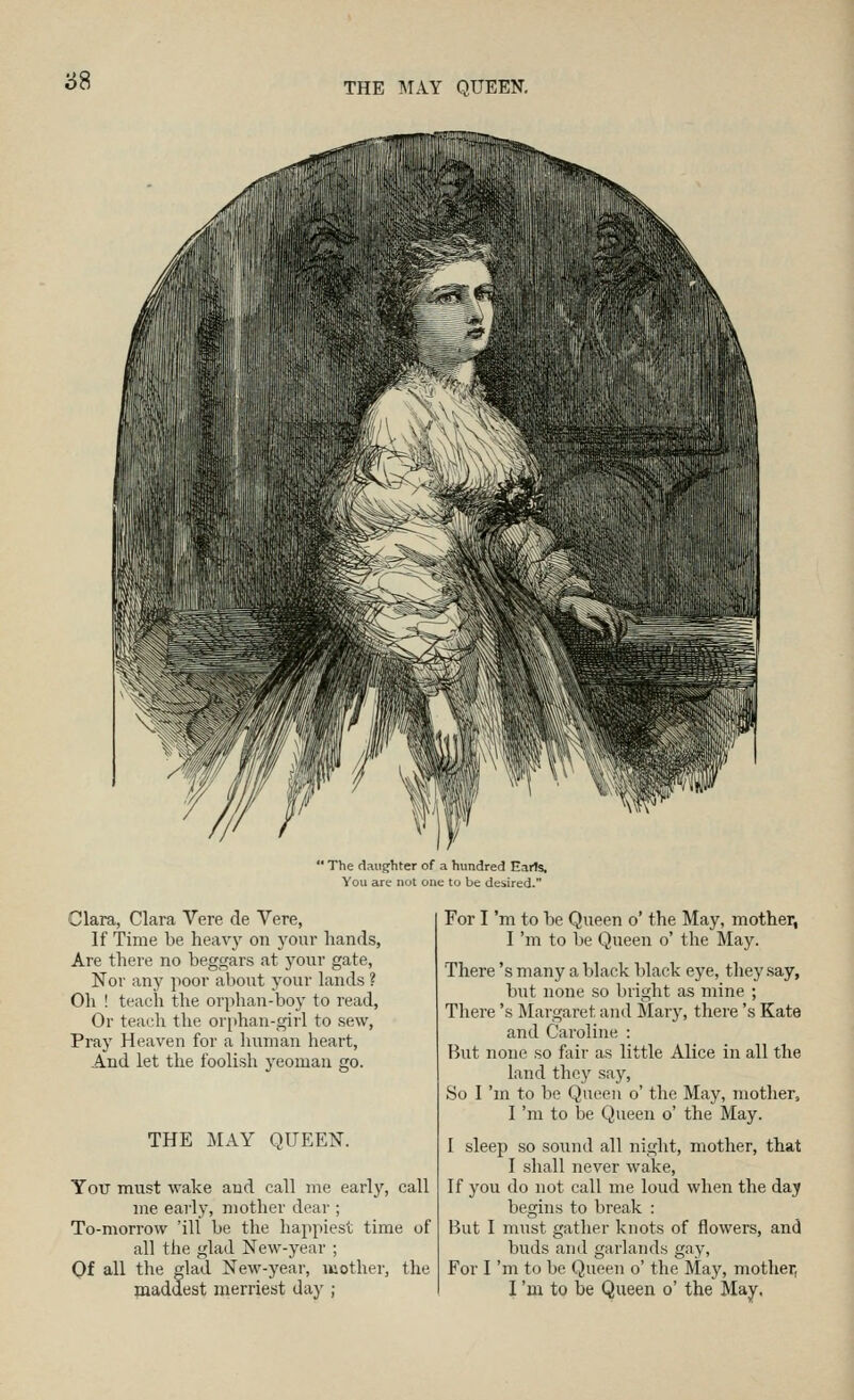  The daughter of a hundred Earts, You are not one to be desired. Clara, Clara Vere de Vere, If Time be heavy on your hands, Are there no beggars at yonr gate, Nor any poor about your lands ? Oh ! teach the orphan-boy to read, Or teach the orphan-girl to sew, Pray Heaven for a liunian heart, And let the foolish yeoman go. THE MAY QUEEN. You must wake and call me early, call me early, mother dear ; To-morrow 'ill be the happiest time of all the glad New-year ; Of all the glad New-year, mother, the maddest merriest day ; For I 'm to be Queen o' the May, mother, I 'm to be Queen o' the May. There's many a black black eye, they say, but none so bright as mine ; There's Margaret and Mary, there's Kate and Caroline : But none so fair as little Alice in all the land they say. So I 'm to be Queen o' the May, mother, I 'm to be Queen o' the May. I sleep so sound all night, mother, that I shall never wake. If you do not call me loud when the day begins to break : But I must gather knots of flowers, and buds and garlands gay, For I 'm to be Queen o' the May, mother, I 'm to be Queen o' the May,