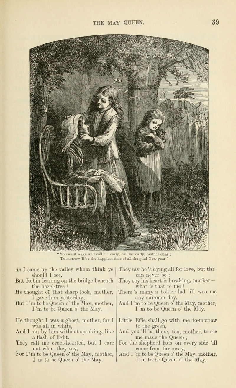 ' You must wake ami call nic cirly, call me early, mother dear; To-morrow II be the hapiiicit time of all the glad New-year  A.S I came up the valley whom think ye should I see, But Robin leaning on the bridge beneath the hazel-tree ? He thought of that sharp look, mother, I gave him yesterday, — But I 'm to be Queen o' the May, mother, I 'm to be Queen o' the May. He thought I was a ghost, mother, for I was all in white, And I ran by him without speaking, like a flash of light. They call me cruel-hearted, but I care not wha^ they say. For I -ni to be Queen o' the May, mother, I 'm to be Queen o' the May. They say he's dying all for love, but the can never be : They say his heart is breaking, mother — what is that to me ? There 's many a bolder lad 'ill woo me any summer day. And I 'm to be Queen o' the May, mother, I 'm to be Queen o' the Maj^ Little EfRe shall go with me to-morrow to the green, And you '11 be there, too, mother, to see me made the Queen ; For the shepherd lads on every side 'ill come from far away. And I 'm to be Queen o' the May. mother, I' m to be Queen o' the May.