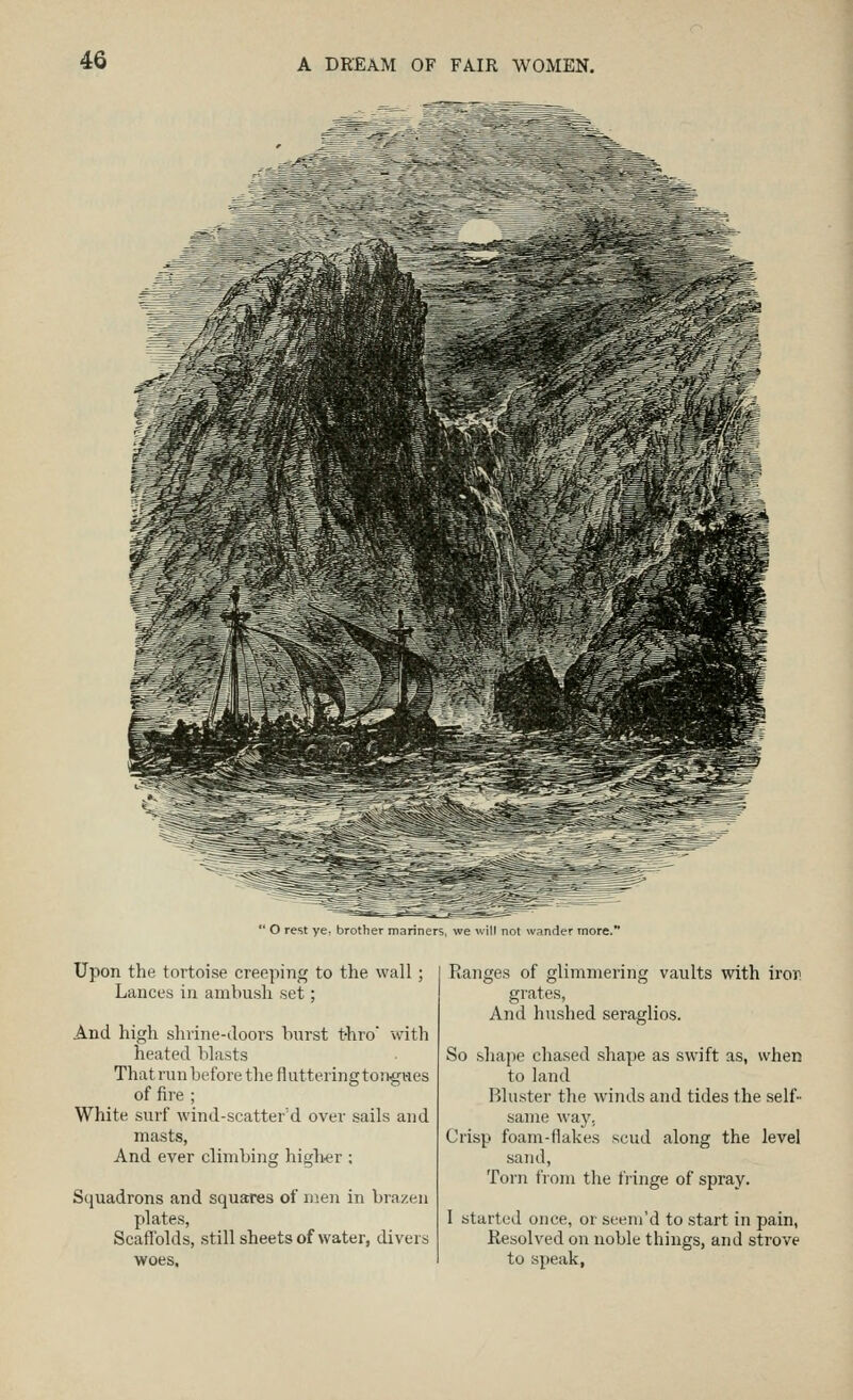 O rest ye, brother mariners, we will not wander more.' Upon the tortoise creeping to the wall; Lances in amhusli set; And high shrine-doors burst t-hro wdth heated blasts That run before the fl uttering to!>gwes of fire ; White surf wind-scatter'd over sails and masts, And ever climbing higlter ; Squadrons and squares of men in bra/.en plates, Scaffolds, still sheets of water, divers woes. Ranges of glimmering vaults with iror grates, And hushed seraglios. So shape chased shape as swift as, when to land Bluster the winds and tides the self- same way, Crisp foam-flakes scud along the level sand. Torn from the fringe of spray. 1 started once, or seem'd to start in pain, Resolved on noble things, and strove to speak,