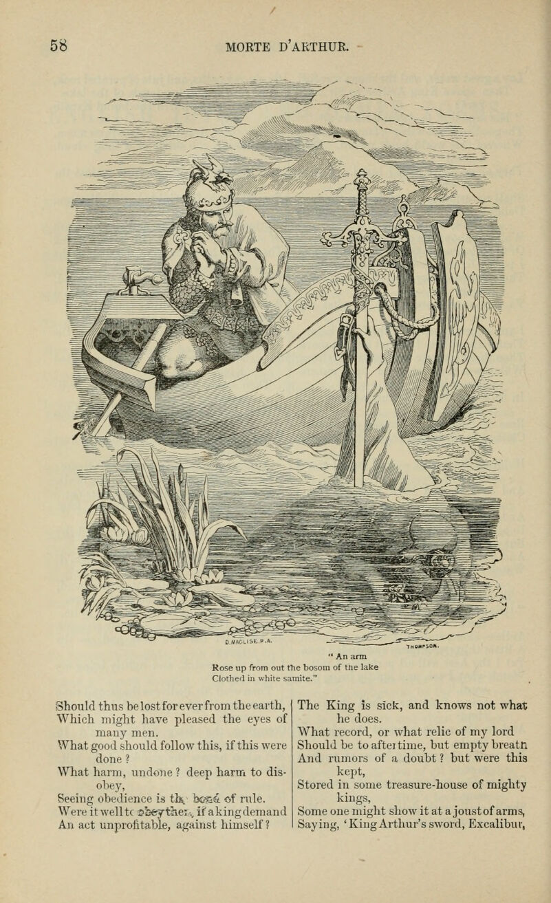  An arm Rose up from out tTie bosom of tne lake Clothed in white samite. Should thus be lost for ever from the earth, Which might have pleased the eyes of many men. What good .should follow this, if this were done ? What harm, undone ? deep harm to dis- obey, Seeing obedience is tk b&a& of rule. Were it well tc s5:-e7tlie: ■., ifakingdemand An act unprofttable, against himself ? The King is sick, and knows not what he does. What record, or what relic of my lord Should be to aftei time, but empty breatn And rumors of a doubt ? but were this kept, Stored in some treasure-house of mighty kings. Some one might show it at a joustof arms, Saying, 'King Arthur's sword, Excalibur,