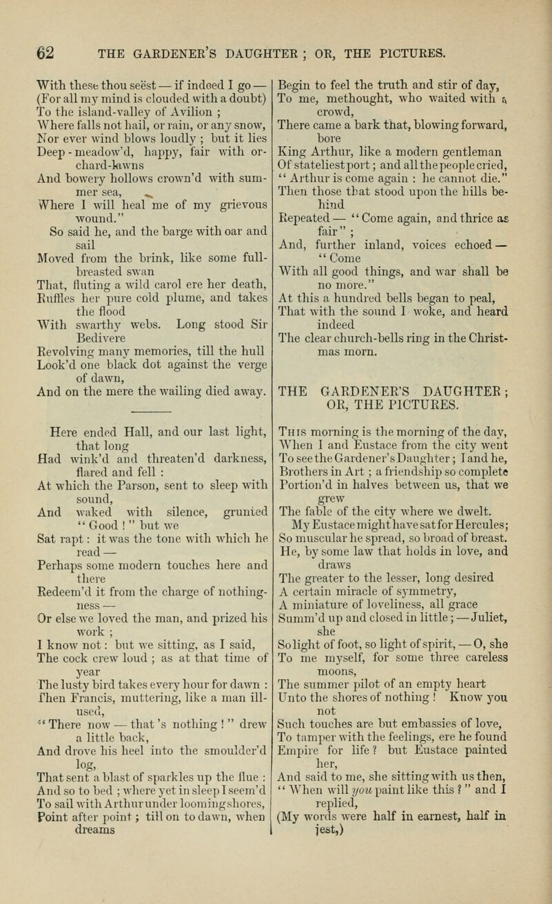 With these thou seest — if indoed I go — (For all my mind is clouded with a doubt) To the island-valley of Avilion ; Where falls not hail, or rain, or any snow, Nor ever wind blows loudly ; but it lies Deep - meadow'd, happy, fair with or- chard-lawns And bowery hollows crown'd with sum- mer sea, ^ Where I will heal me of my gi-ievous wound. So said he, and the barge with oar and sail Moved from the brink, like some full- breasted swan That, fluting a wild carol ere her death, Euflflcs her pure cold plume, and takes the flood With swarthy webs. Long stood Sir Bedivere Revolving many memories, till the hull Look'd one black dot against the verge of dawn, And on the mere the wailing died away. Here ended Hall, and our last light, that long Had wink'd and threaten'd darkness, flared and fell : At which the Parson, sent to sleep with sound. And waked M'ith silence, grunted  Good !  but we Sat rapt: it was the tone with which he read — Perhaps some modern touclies here and there Redeem'd it from the charge of nothing- ness — Or else we loved the man, and prized his work ; I know not: but we sitting, as I said. The cock crew loud ; as at that time of year The lusty bird takes every hour for dawn : Then Francis, muttering, like a man ill- used, ' There now — that's nothing !  drew a little back. And drove his heel into the smouldcr'd log, That sent a blast of sparkles up the flue ; And so to bed ; where yet in sleep I seem'd To sail with Arthurunder loomingshores, Point after point; till on to dawn, when dreams Begin to feel the tnith and stir of day, To me, methought, who waited with & crowd, There came a bark that, blowing forward, bore King Arthur, like a modern gentleman Of stateliest port; and all the people cried,  Arthur is come again : he cannot die. Then those that stood upon the hills be- hind Repeated— Come again, and thrice as fair ; And, further inland, voices echoed —  Come With all good things, and war shall be no more. At this a hundred bells began to peal. That with the sound I woke, and heard indeed The clear church-bells ring in the Christ- mas morn. THE GARDENER'S DAUGHTER; OR, THE PICTURES. This morning is the morning of the day, When I and Eustace from the city went To see the Gardener's Daughter; I and he. Brothers in Art; a friendship so complete Portion'd in halves between us, that we grew The fable of the city Mhere we dwelt. My Eustace might have sat for Hercules; So muscular he spread, so broad of breast. He, by some law that holds in love, and draws The greater to the lesser, long desired A certain miracle of symmetry, A miniature of loveliness, all grace Summ'd up and closed in little; —Juliet, she So light of foot, so light of spirit, — 0, she To me myself, for some three careless moons, The summer pilot of an empty heart Unto the shores of nothing ! Know you not Such touches are but embassies of love, To tamper with the feelings, ere he found Empire for life ? but Eustace painted her. And said to me, she sitting with us then,  When will ?/ozi paint like this ?  and I replied, (My words were half in earnest, half in lest,)