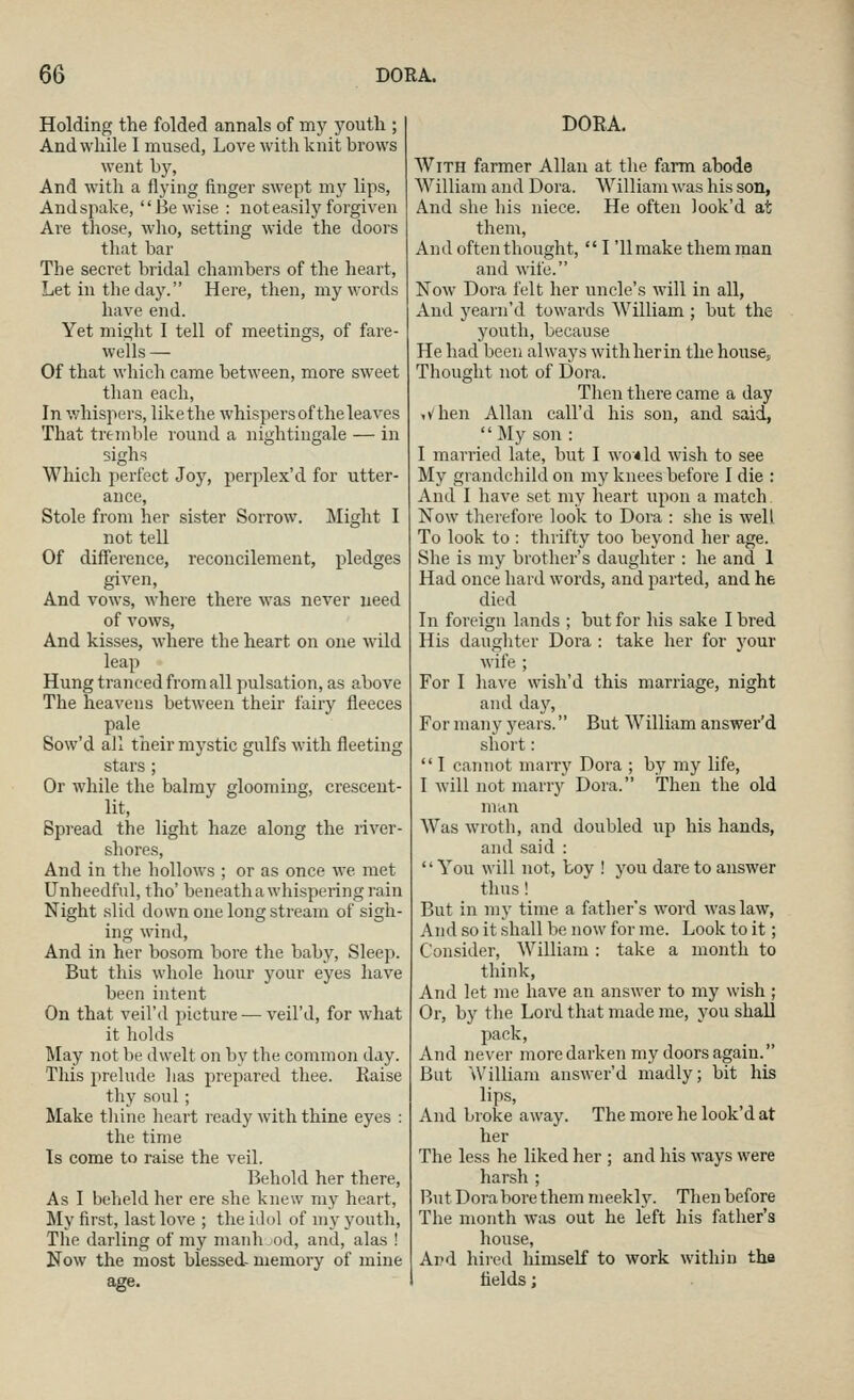 Holding the folded annals of my youth ; And while I mused, Love with knit brows went by. And with a flying finger swept my lips, Andspake, Be wise : not easily forgiven Are those, who, setting wide the doors that bar The secret bridal chambers of the heart. Let in the day. Here, then, my words have end. Yet might I tell of meetings, of fare- wells — Of that which came between, more sweet than each, In whispers, likethe whispers of the leaves That tremble round a nightingale — in sighs Which perfect Joy, perplex'd for utter- ance. Stole from her sister Sorrow. Might I not tell Of difference, reconcilement, pledges given. And vows, where there was never need of vows. And kisses, where the heart on one wild leap Hung tranced from all pulsation, as above The heavens between their fairy fleeces pale Sow'd ail their mystic gulfs with fleeting stars ; Or while the balmy glooming, crescent- lit, Bpi'ead the light haze along the river- shores. And in the hollows ; or as once we met Unheedful, tho' beneath a whispering rain Night slid down one long stream of sigh- ing wind. And in her bosom bore the baby, Sleep. But this whole hour your eyes have been intent On that veil'd picture — veil'd, for what it liolds May not be dwelt on by the common day. This prelude has prepared thee. Raise thy soul ; Make tliine heart ready with thine eyes : the time Is come to raise the veil. Behold her there, As I beheld her ere she knew my heart, My first, last love ; the idol of my youth, The darling of my manh jod, and, alas ! Now the most blessed- memory of mine DORA. With farmer Allan at the farm abode William and Dora. William was his son, And she his niece. He often look'd at them. And often thought,  I '11 make them man and wife. Now Dora felt her uncle's will in all, And yearn'd towards AVilliam ; but the youth, because He had been always withherin the housej Thought not of Dora. Then there came a day when Allan call'd his son, and said,  My son : I married late, but I wo-4ld wish to see My grandchild on my knees before I die : And I have set my heart upon a match Now therefore look to Dora : she is well To look to : thrifty too beyond her age. She is my brother's daughter : he and 1 Had once hard words, and parted, and he died In foreign lands ; but for his sake I bred His daugliter Dora : take her for your wife ; For 1 have wish'd this marriage, night and day, For many years. But William answer'd short:  I cannot marry Dora ; by my life, I will not marry Dora. Then the old man Was wroth, and doubled up his hands, and said : You will not, toy ! you dare to answer thus! But in my time a father's word was law. And so it shall be now for me. Look to it; Consider, William : take a month to think. And let me have an answer to my wish ; Or, by the Lord that made me, you shall pack. And never more darken my doors again. But William answer'd madly; bit his lips. And broke away. The more he look'd at her The less he liked her ; and his ways were harsh ; But Dora bore them meekly. Then before The month was out he left his father's house. And hired himself to work within the fields;