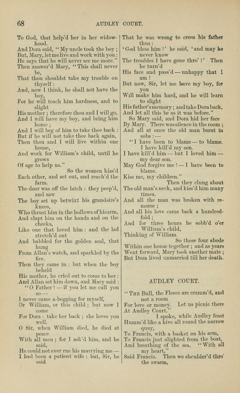 To God, that help'd her in her widow- hood. And Dora said, My nncle took the boy ; But, Mary, letmelive and work with you : He says that he will never see me more. Then answer'd Mary, This shall never be. That thou shouldst take my trouble on thyself : And, now I think, he shall not have the hoy. For he will teach him hardness, and to slight His mother ; therefore thou and I will go. And I will have my boy, and bi'ing him home ; And I will beg of him to take thee back : But if he will not take thee back again. Then thou and I will live within one house, And work for William's child, until he grows Of age to help us. So the women kiss'd Each other, and set out, and reach'd the farm. The door was off the latch : they peep'd, and saw The boy set up betwixt his grandsire's knees. Who thi-ust lum in the hollows of hisarm. And clapt him on the hands and on the cheeks. Like one that loved him : and the lad stretch'd out And babbled for the golden seal, that h\ing From Allan's watch, and sparkled by the fire. Then they came in : but when the boy beheld His mother, he cried out to come to her : And Allan set him down, and Mary said : 0 Father ! —if you let me call you so — I never came a-begging for myself. Or William, or this child ; but now I come For Dora : take her back ; she loves you well. 0 Sir, when William died, he died at peace With all men ; for I ask'd him, and he said. He could not ever rue his marrying me — 1 had been a patient wife : but. Sir, he .said That he was wTong to cross his father thus : ' God bless him !' he said, ' and may he never know The troubles I have gone thro' !' Then he turn'd His face and pass'd — unhappy that I am ! But now. Sir, let me have my boy, for you W^ill make him hard, and he will learn to slight His father's memory; and takeDora back, And let all this be as it was before. So Mary said, and Dora hid her face By Mary. There was silence in the room ; And all at once the old man burst in sobs : — I have been to blame —to blame. I have kill'd my son. I have kill'd him — but I loved Mm — my dear son. May God forgive me ! — 1 have been to blame. Kiss me, my children. Then they clung about The old man's neck, and kiss'd him many times. And all the man was broken with re- morse ; And all his love came back a hundred- fold ; And for three hours he sobb'd o'er Willinm's child, Thinking of William. So those four abode Within one house togetlier ; and as years Went forward, Mary took another mate ; But Dora lived unmarried till her death. AUDLEY COURT.  The Bull, the Fleece are cramm'd, and not a room For love or money. Let us picnic there At Audley Court. I spoke, while Audley feast Humm'd like a hive all round the narrow quay. To Francis, with a basket on his arm, To Francis just alighted from the boat. And breathing of the sea. With all my heart, Said Francis. Then we shculder'd thro' the swarm.
