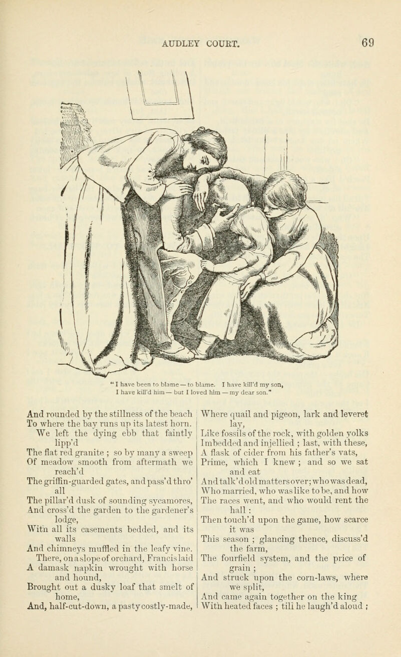  I have been to blame — to blame. I have kill'd my son, I have kill'd him — but I loved him — my dear son. And rounded by the stillness of the beach To where the bay I'uns up its late.st horn. We left the dying ebb that faintly lipp'd The fiat red granite ; so by many a sweeji Of meadow smooth from aftermath we reach'd The griffin-guarded gates, and pass'd thro' all The pillar'd dusk of sounding sycamores, And cross'd the garden to the gardener's lodge, Witn all its casements bedded, and its walls And chimneys muffled in the leafy vine. There, on a.slope of orchard, Francis laid A damask napkin wrought with horse and hound, Brought out a dusky loaf that smelt of home. And, half-cut-dowai, a pasty costly-made, Where f[uail and pigeon, lark and leveret lay, Like fossils of the rock, with golden yolks Imbedded and injellied ; last, with these, A flask of cider from his father's vats, Prime, which I knew ; and so we sat and eat And talk'd old mattersover; who was dead. Who married, who was like to be, and how The races went, and who would rent the hall: Then touch'd upon the game, how scarce it was This season ; glancing thence, discuss'd the farm. The fourfield system, and the price of gT'ain ; And struck upon the corn-laws, where we split, And came again together on the king With heated faces ; till he laugh'd aloud ;