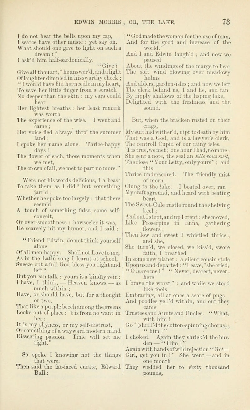 I do not hear the bells upon my cap, I scarce liave other music : yet say ou. What should one give to light on such a dream ? 1 ask'd him half-sardouically. Give? Give all thouart, heanswer'd, andalight Of laughter dimpled in hisswarthy cheek;  1 would liave hid herneedleinmy heart, To save her little linger from a scratch No deeper than the skin : my ears could hear Her lightest breaths : her least remark was worth The experience of the wise. I went and came ; Her voice fled always thro' the summer land ; I spoke her name alone. Thrice-happy days ! The flower of each, those moments when we met. The crown of all, we met to part no more. Were not his words delicious, I a beast To take them as I did ? but something jarr'd ; Whether he spoke too largely ; that there seem'd A touch of sometliing false, some self- conceit, Or over-smoothness : howsoe'er it was, He scarcely hit my humor, and 1 said ; Friend Edwin, do not think yourself alone Of all men happy. Shall not Love to me, As in the Latin song 1 learnt at school, Sneeze out a full God-bless-you right and left? But you can talk : yours is a kindly vein: 1 have, I think, — Heaven knows — as much within ; Have, or should have, but for a thought or two. That like a purple beech among the greens Looks out of place : 't is from no want in her: It is my shyness, or my self-distrust. Or something of a wayward modern mind Dissecting passion. Time will set me right. So spoke 1 knowing not the things ihat were. Then said the fat-faced curate, Edward Bull: God made the woman for the use of man, And for the good and increase of the world. And 1 and Edwin laugh'd ; and now we paused About the windings of the marge to heai The soft wind blowing over meadowy holms And alders, garden-isles; and now we left The clerk behind us, 1 and he, and ran By ripply shallows of the lisping lake, Delighted with the freshness and the sound. But, when the bracken rusted on their crags. My suit had wither'd, nipt to death by him That was a God, and is a lawyer's clerk, The rentroll Cupid of our rainy isles. 'T is true, we met; one hour 1 had, no more: She sent a note, the seal an Elle vous suit, Theclose  YourLetty, onlyyours ; and this Thrice underscored. The friendly mist of morn Clung to the lake. I boated over, ran ily craftaground, and heard with beating heart The Sweet-Gale rustle round the shelving keel ; And out I stept, and up I crept: she moved. Like Proserpine in Enna, gathering flowers : Then low and sweet I whistled thrice ; and she, She tui'n'd, we closed, we kiss'd, swore faith, I breathed In some new planet; a silent cousin stole Upon us and departed: Leave, she cried,  0 leave me !  Never, dearest, never: here I brave the worst : and while we stooci like fools Embracing, all at once a score of pugs And jjoodles yell'd within, and out they came Trusteesand Aunts and Uncles. What, with him ! Go (shrill'd the cotton-spinning choruS/ \  him ! I choked. Again they shriek'd the bur- den— Him I Again with hands of wild rejection Go! — Girl, get you in ! She went—and in one month They wedded her to sixty thousand pounds.