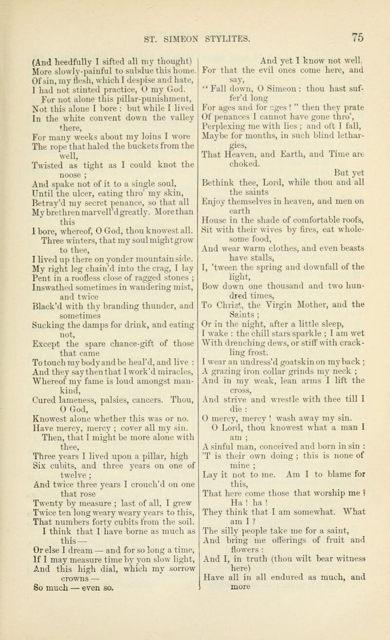 (And heedfully I sifted all my thought) More slowly-painful to subdue this home. Of sin, my flesh, which I despise and hate, I had not stinted practice, 0 my God. For not alone this pillar-punishment, Not this alone I bore : but while I lived In the white convent down the valley ♦here, For many weeks about my loins I wore The rope that haled the buckets from the well, Twisted as tight as I could knot the noose ; And spake not of it to a single soul. Until the ulcer, eating thro' my .skin, Betray'd my secret penance, so that all My brethren marvell'dgreatly. More than this 1 bore, whereof, 0 God, thou knowest all. Three winters, that my soul mightgrow to thee, I lived up there on yonder mountainside. My right leg chain'd into the crag, I lay Pent in a roofless close of ragged .stones ; Inswathed sometimes in wandering mist, and twice Black'd with thy branding thunder, and sometimes Sucking the damps for drink, and eating not. Except the spare chance-gift of those that came To touch my body and be heal'd, and live : And they say then that I work'd miracles. Whereof my fame is loud among.st man- kind, Cured lameness, palsies, cancers. Thou, OGod, Knowest alone whether this was or no. Have mercy, mercy ; cover all my sin. Then, that I might be more alone with thee. Three years I lived upon a pillar, high Six cubits, and three years on one of twelve ; And twice three years I crouch'd on one that rose Twenty by measure ; last of all, I grew Twice ten long weary weary years to this. That niimbers forty cubits from the soil. I think that I have borne as much as this — Or else I dream — and for so long a time, If I may measure time by yon slow light, And this high dial, which my sorrow crowns — So much — even so. And yet I know not well. For that the evil ones come here, and say,  Fall down, 0 Simeon : thou hast suf- fer'd long For ages and for r.ges !  tlien they prate Of penances I cannot have gone thro'. Perplexing me with lies ; and oft I fall, Maybe for months, in such blind lethar- gies, That Heaven, and Earth, and Time are choked. But yet Bethink thee. Lord, while thou and all the saints Enjoy themselves in heaven, and men on earth House in the shade of comfortable roofs. Sit with their wives by fires, eat whole- some food. And wear v/arm clothes, and even beasts have stalls, I, 'tween the spring and downfall of the light. Bow down one thousand and two hun- dred times. To Christ, the Virgin Mother, and the Saints ; Or in the night, after a little sleep, I wake : the chill stars sparkle ; 1 am wet With drenching dews, or stiff with crack- ling frost. I wear an undress'd goatskin on myback • A grazing iron collar grinds my neck ; And in my weak, lean arms I lift the cross. And strive and wrestle with thee till 1 die : 0 mercy, mercy ! wa.sh away my sin. 0 Lord, thou knowest what a man I am ; A sinful man, conceived and l)orn in sin : 'T is their own doing ; this is none of mine ; Lay it not to me. Am I to blame for this. That hei-e come those that worship me 1 Ha ! ha ! They think that 1 am somewhat. What am I ? The silly people take me for a saint. And bring me offerings of fruit and flowers : And I, in truth (thou wilt bear witness here) Have all in all endured as much, and more