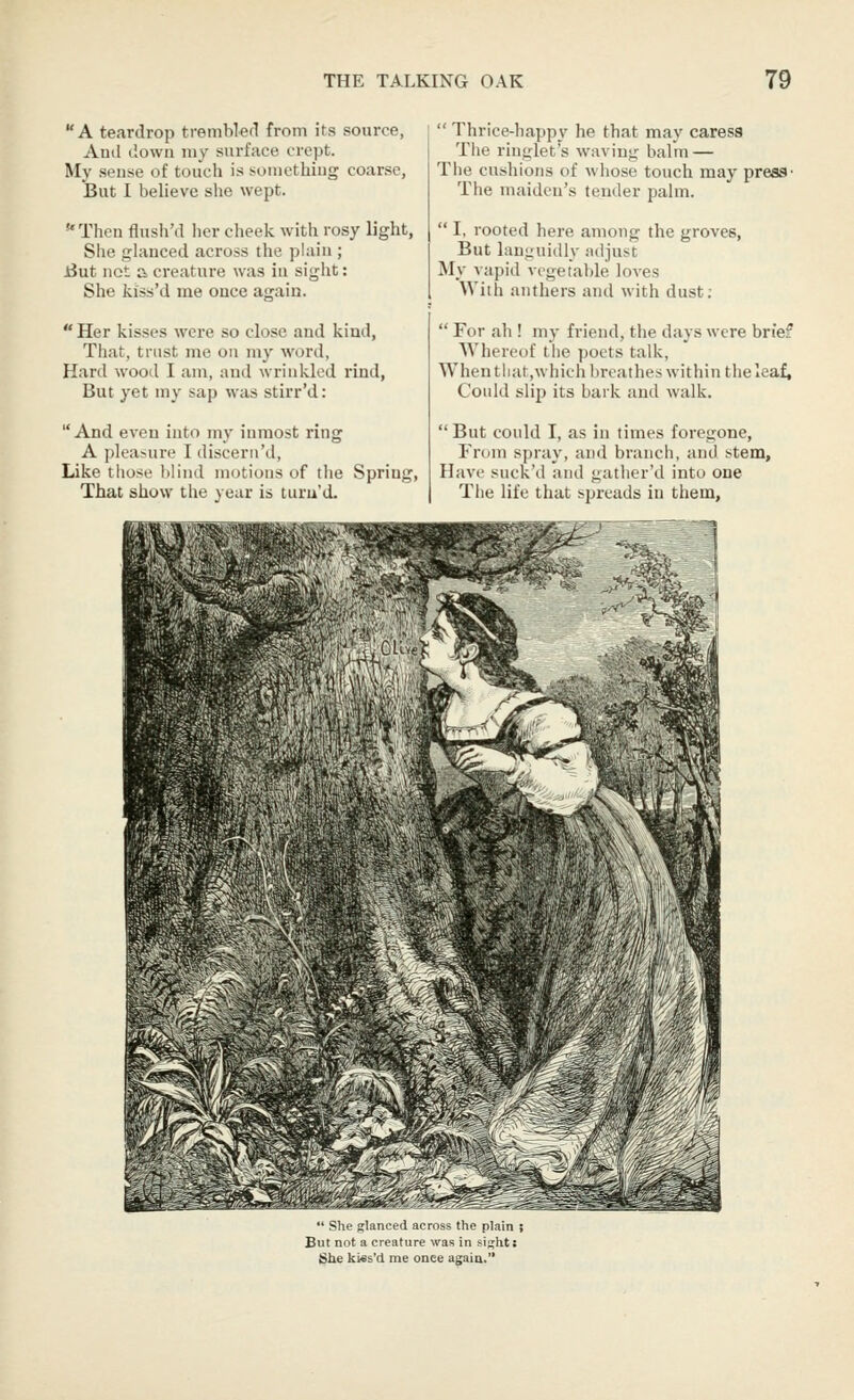 A teardrop tremblefl from its source, And down my surface crept. My seuse of touch is somethiug coarse, But I believe she wept. Then flush'd her cheek with rosy light, She glanced across the plain ; iJut not a creature was iu sight: She kiss'd me once again.  Her kisses were so close and kind, Tliat, trust me on my word, Hard wood I am, and wrinkled rind, But yet my sap was stirr'd: And even into my inmost ring A pleasure I discern'd, Like tiiose blind motions of the Spring, That show the year is turu'd.  Thrice-happy he that may caress The ringlet's waving balm — The cushions of whose touch may press• The maiden's tender palm.  I, rooted here among the groves, But languidly adjust My ^apid vegetable lo^-es With anthers and with dust;  For ah ! my friend, the days were brief Wherctjf the poets talk, When tliat,which breathes within the leaf, Could slip its bark and walk.  But could I, as in times foregone. From spray, and branch, and stem. Have suck'd and gatlier'd into one Tlie life that spreads in them. *' SUl- fj:lanoei.l across the plain ; But not a creature was in sijjiit; She ktes'd me once a^aia.